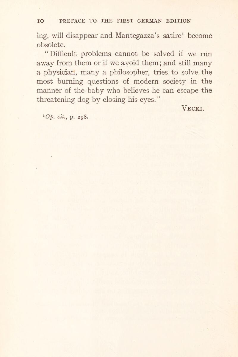 ing, will disappear and Mantegazza’s satire1 become obsolete. “ Difficult problems cannot be solved if we run away from them or if we avoid them; and still many a physician, many a philosopher, tries to solve the most burning questions of modern society in the manner of the baby who believes he can escape the threatening dog by closing his eyes.” Vecki. 1Op. cit., p. 298.