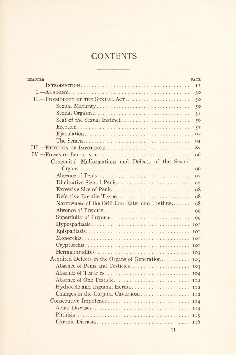 CONTENTS CHAPTER PAGE Introduction. 17 I.—Anatomy. 30 II.—Physiology of the Sexual Act. 50 Sexual Maturity. 50 Sexual Orgasm. 52 Seat of the Sexual Instinct. 56 Erection. 57 Ejaculation. 62 The Semen. 64 III. —Etiology of Impotence. 87 IV. —Forms of Impotence. 96 Congenital Malformations and Defects of the Sexual Organs. 96 Absence of Penis. 97 Diminutive Size of Penis. 97 Excessive Size of Penis. 98 Defective Erectile Tissue. 98 Narrowness of the Orificium Externum Urethrae. 98 Absence of Prepuce. 99 Superfluity of Prepuce. 99 Hypospadiasis. 101 Epispadiasis. 101 Monorchis. 101 Cryptorchis. 101 Hermaphrodites. 103 Acquired Defects in the Organs of Generation. 103 Absence of Penis and Testicles. 103 Absence of Testicles. 104 Absence of One Testicle. 112 Hydrocele and Inguinal Hernia. 112 Changes in the Corpora Cavernosa. 112 Consecutive Impotence. 114 Acute Diseases. 114 Phthisis. 115 Chronic Diseases. 116
