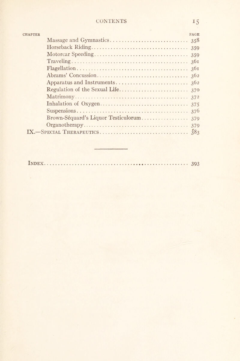 CHAPTER PAGE Massage and Gymnastics. 358 Horseback Riding. 359 Motorcar Speeding. 359 Traveling.... 361 Flagellation. 361 Abrams’ Concussion. 362 Apparatus and Instruments. 362 Regulation of the Sexual Life... 370 Matrimony. 372 Inhalation of Oxygen. 375 Suspensions. 376 Brown-Sequard’s Liquor Testiculorum... 379 Organotherapy. 379 IX.—Special Therapeutics. 383 Index... 393