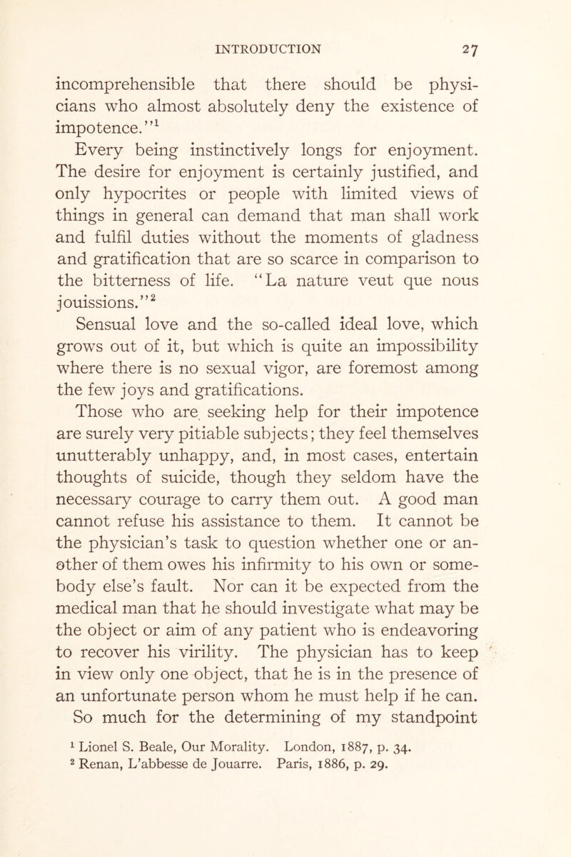 incomprehensible that there should be physi¬ cians who almost absolutely deny the existence of impotence.”1 Every being instinctively longs for enjoyment. The desire for enjoyment is certainly justified, and only hypocrites or people with limited views of things in general can demand that man shall work and fulfil duties without the moments of gladness and gratification that are so scarce in comparison to the bitterness of life. “La nature veut que nous jouissions.”2 Sensual love and the so-called ideal love, which grows out of it, but which is quite an impossibility where there is no sexual vigor, are foremost among the few joys and gratifications. Those who are seeking help for their impotence are surely very pitiable subjects; they feel themselves unutterably unhappy, and, in most cases, entertain thoughts of suicide, though they seldom have the necessary courage to carry them out. A good man cannot refuse his assistance to them. It cannot be the physician’s task to question whether one or an¬ other of them owes his infirmity to his own or some¬ body else’s fault. Nor can it be expected from the medical man that he should investigate what may be the object or aim of any patient who is endeavoring to recover his virility. The physician has to keep in view only one object, that he is in the presence of an unfortunate person whom he must help if he can. So much for the determining of my standpoint 1 Lionel S. Beale, Our Morality. London, 1887, p. 34. 2 Renan, L’abbesse de Jouarre. Paris, 1886, p. 29.