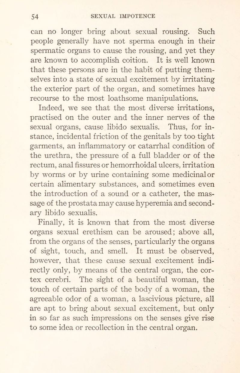 can no longer bring about sexual rousing. Such people generally have not sperma enough in their spermatic organs to cause the rousing, and yet they are known to accomplish coition. It is well known that these persons are in the habit of putting them¬ selves into a state of sexual excitement by irritating the exterior part of the organ, and sometimes have recourse to the most loathsome manipulations. Indeed, we see that the most diverse irritations, practised on the outer and the inner nerves of the sexual organs, cause libido sexualis. Thus, for in¬ stance, incidental friction of the genitals by too tight garments, an inflammatory or catarrhal condition of the urethra, the pressure of a full bladder or of the rectum, anal fissures or hemorrhoidal ulcers, irritation by worms or by urine containing some medicinal or certain alimentary substances, and sometimes even the introduction of a sound or a catheter, the mas¬ sage of the prostata may cause hyperemia and second¬ ary libido sexualis. Finally, it is known that from the most diverse organs sexual erethism can be aroused; above all, from the organs of the senses, particularly the organs of sight, touch, and smell. It must be observed, however, that these cause sexual excitement indi¬ rectly only, by means of the central organ, the cor¬ tex cerebri. The sight of a beautiful woman, the touch of certain parts of the body of a woman, the agreeable odor of a woman, a lascivious picture, all are apt to bring about sexual excitement, but only in so far as such impressions on the senses give rise to some idea or recollection in the central organ.