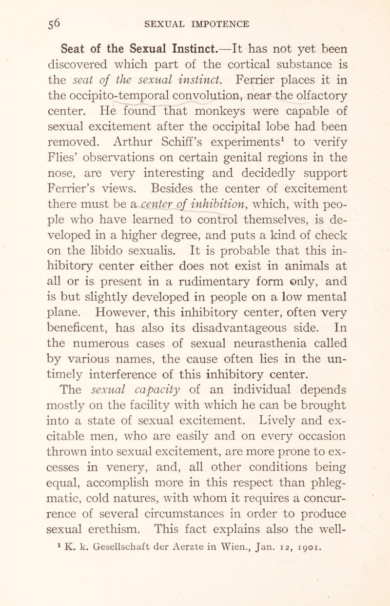 Seat of the Sexual Instinct.—It has not yet been discovered which part of the cortical substance is the seat of the sexual instinct. Ferrier places it in the occipito-temporal convolution, near the olfactory center. He found that monkeys were capable of sexual excitement after the occipital lobe had been removed. Arthur SchifFs experiments1 to verify Flies’ observations on certain genital regions in the nose, are very interesting and decidedly support Ferrier’s views. Besides the center of excitement there must be a center of inhibition, which, with peo¬ ple who have learned to control themselves, is de¬ veloped in a higher degree, and puts a kind of check on the libido sexualis. It is probable that this in¬ hibitory center either does not exist in animals at all or is present in a rudimentary form only, and is but slightly developed in people on a low mental plane. However, this inhibitory center, often very beneficent, has also its disadvantageous side. In the numerous cases of sexual neurasthenia called by various names, the cause often lies in the un¬ timely interference of this inhibitory center. The sexual capacity of an individual depends mostly on the facility with which he can be brought into a state of sexual excitement. Lively and ex¬ citable men, who are easily and on every occasion thrown into sexual excitement, are more prone to ex¬ cesses in venery, and, all other conditions being equal, accomplish more in this respect than phleg¬ matic, cold natures, with whom it requires a concur¬ rence of several circumstances in order to produce sexual erethism. This fact explains also the well- 1 K. k. Gesellschaft der Aerzte in Wien., Jan. 12, 1901.