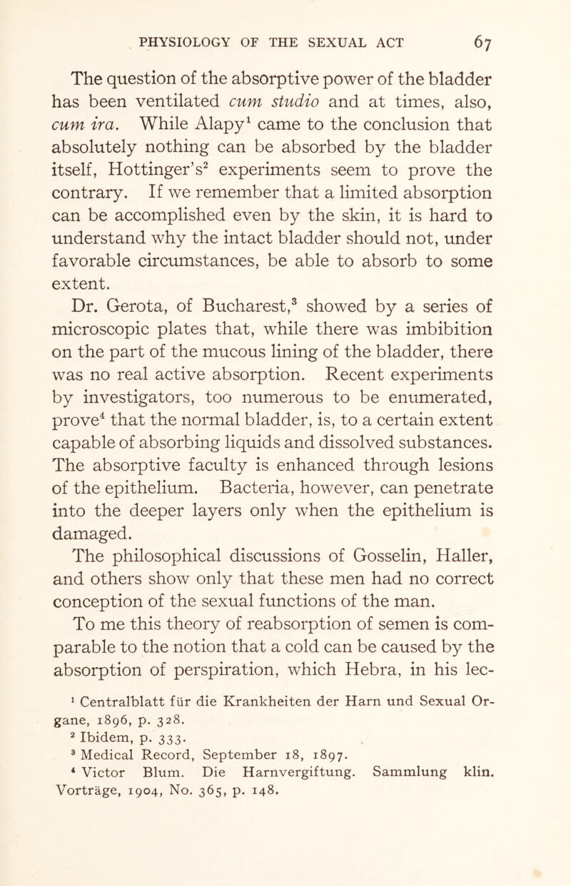 The question of the absorptive power of the bladder has been ventilated cum studio and at times, also, cum ira. While Alapy1 came to the conclusion that absolutely nothing can be absorbed by the bladder itself, Hottinger’s2 experiments seem to prove the contrary. If we remember that a limited absorption can be accomplished even by the skin, it is hard to understand why the intact bladder should not, under favorable circumstances, be able to absorb to some extent. Dr. Gerota, of Bucharest,3 showed by a series of microscopic plates that, while there was imbibition on the part of the mucous lining of the bladder, there was no real active absorption. Recent experiments by investigators, too numerous to be enumerated, prove4 that the normal bladder, is, to a certain extent capable of absorbing liquids and dissolved substances. The absorptive faculty is enhanced through lesions of the epithelium. Bacteria, however, can penetrate into the deeper layers only when the epithelium is damaged. The philosophical discussions of Gosselin, Haller, and others show only that these men had no correct conception of the sexual functions of the man. To me this theory of reabsorption of semen is com¬ parable to the notion that a cold can be caused by the absorption of perspiration, which Hebra, in his lec- 1 Centralblatt fur die Krankheiten der Harn und Sexual Or- gane, 1896, p. 328. 2 Ibidem, p. 333. 3 Medical Record, September 18, 1897. 4 Victor Blum. Die Harnvergiftung. Sammlung klin. Vortrage, 1904, No. 365, p. 148.