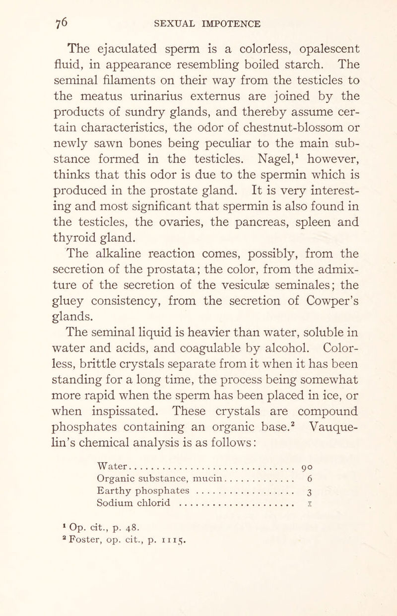 The ejaculated sperm Is a colorless, opalescent fluid, in appearance resembling boiled starch. The seminal filaments on their way from the testicles to the meatus urinarius externus are joined by the products of sundry glands, and thereby assume cer¬ tain characteristics, the odor of chestnut-blossom or newly sawn bones being peculiar to the main sub¬ stance formed in the testicles. Nagel,1 however, thinks that this odor is due to the spermin which is produced in the prostate gland. It is very interest¬ ing and most significant that spermin is also found in the testicles, the ovaries, the pancreas, spleen and thyroid gland. The alkaline reaction comes, possibly, from the secretion of the prostata; the color, from the admix¬ ture of the secretion of the vesiculas seminales; the gluey consistency, from the secretion of Cowper’s glands. The seminal liquid is heavier than water, soluble in water and acids, and coagulable by alcohol. Color¬ less, brittle crystals separate from it when it has been standing for a long time, the process being somewhat more rapid when the sperm has been placed in ice, or when inspissated. These crystals are compound phosphates containing an organic base.2 Vauque- lin’s chemical analysis is as follows: Water. 90 Organic substance, mucin. 6 Earthy phosphates . 3 Sodium chlorid . 1 1 Op. cit., p. 48. 2 Foster, op. cit., p. 1115.