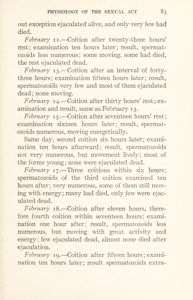 out exception ejaculated alive, and only very few had died. February n.—Coition after twenty-three hours’ rest; examination ten hours later; result, spermat- ozoids less numerous; some moving, some had died, the rest ejaculated dead. February 13.—Coition after an interval of forty- three hours; examination fifteen hours later; result, spermatozoids very few and most of them ejaculated dead; none moving. February 14.—Coition after thirty hours’ rest; ex¬ amination and result, same as February 13. February 15.—Coition after seventeen hours’ rest; examination sixteen hours later; result, spermat¬ ozoids numerous, moving energetically. Same day, second coition six hours later; exami¬ nation ten hours afterward; result, spermatozoids not very numerous, but movement lively; most of the forms young; none were ejaculated dead. February 17.—Three coitions within six hours; spermatozoids of the third coition examined ten hours after; very numerous, some of them still mov¬ ing with energy; many had died, only few were ejac¬ ulated dead. February 18.—Coition after eleven hours, there¬ fore fourth coition within seventeen hours; exami¬ nation one hour after; result, spermatozoids less numerous, but moving with great activity and energy; few ejaculated dead, almost none died after ejaculation. February 19.—Coition after fifteen hours; exami¬ nation ten hours later; result spermatozoids extra-