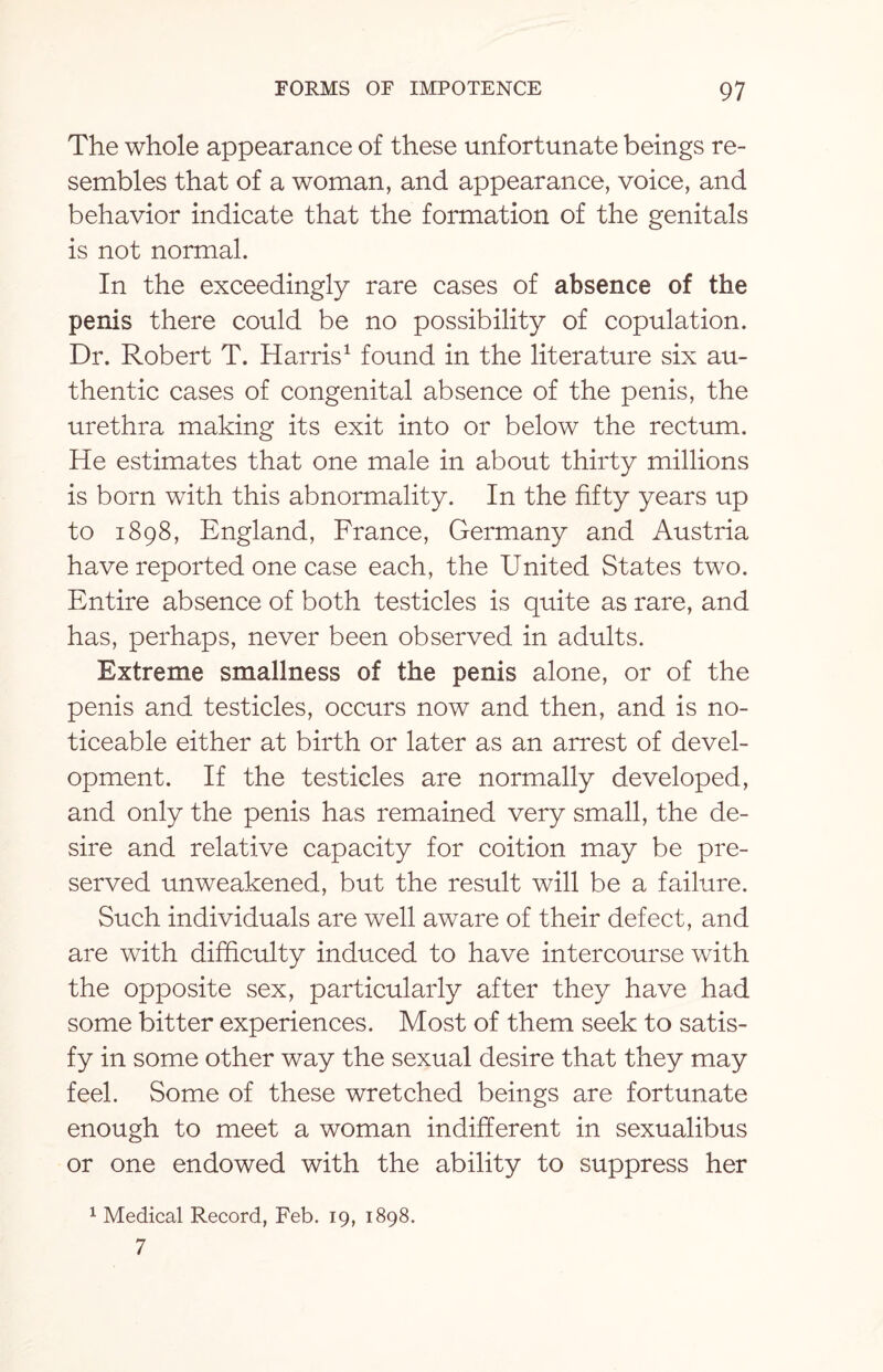 The whole appearance of these unfortunate beings re¬ sembles that of a woman, and appearance, voice, and behavior indicate that the formation of the genitals is not normal. In the exceedingly rare cases of absence of the penis there could be no possibility of copulation. Dr. Robert T. Harris1 found in the literature six au¬ thentic cases of congenital absence of the penis, the urethra making its exit into or below the rectum. He estimates that one male in about thirty millions is born with this abnormality. In the fifty years up to 1898, England, France, Germany and Austria have reported one case each, the United States two. Entire absence of both testicles is quite as rare, and has, perhaps, never been observed in adults. Extreme smallness of the penis alone, or of the penis and testicles, occurs now and then, and is no¬ ticeable either at birth or later as an arrest of devel¬ opment. If the testicles are normally developed, and only the penis has remained very small, the de¬ sire and relative capacity for coition may be pre¬ served unweakened, but the result will be a failure. Such individuals are well aware of their defect, and are with difficulty induced to have intercourse with the opposite sex, particularly after they have had some bitter experiences. Most of them seek to satis¬ fy in some other way the sexual desire that they may feel. Some of these wretched beings are fortunate enough to meet a woman indifferent in sexualibus or one endowed with the ability to suppress her 1 Medical Record, Feb. 19, 1898. 7