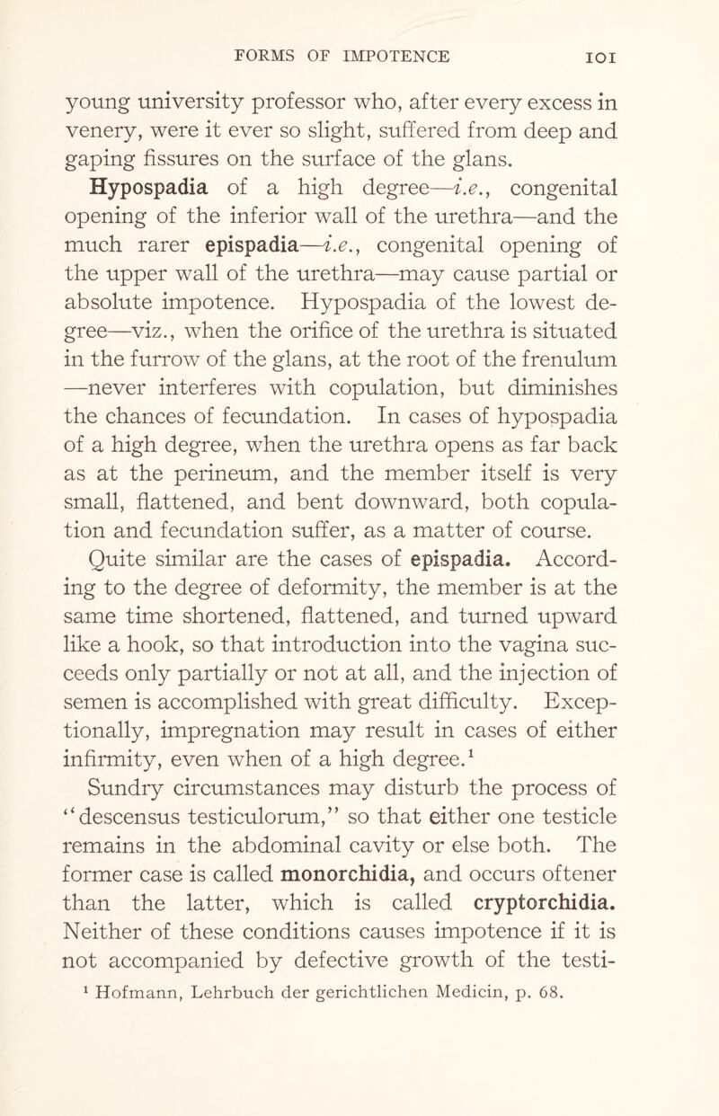 young university professor who, after every excess in venery, were it ever so slight, suffered from deep and gaping fissures on the surface of the glans. Hypospadia of a high degree—i.e., congenital opening of the inferior wall of the urethra—and the much rarer epispadia—i.e., congenital opening of the upper wall of the urethra—may cause partial or absolute impotence. Hypospadia of the lowest de¬ gree—viz., when the orifice of the urethra is situated in the furrow of the glans, at the root of the frenulum —never interferes with copulation, but diminishes the chances of fecundation. In cases of hypospadia of a high degree, when the urethra opens as far back as at the perineum, and the member itself is very small, flattened, and bent downward, both copula¬ tion and fecundation suffer, as a matter of course. Quite similar are the cases of epispadia. Accord¬ ing to the degree of deformity, the member is at the same time shortened, flattened, and turned upward like a hook, so that introduction into the vagina suc¬ ceeds only partially or not at all, and the injection of semen is accomplished with great difficulty. Excep¬ tionally, impregnation may result in cases of either infirmity, even when of a high degree.1 Sundry circumstances may disturb the process of “descensus testiculorum,” so that either one testicle remains in the abdominal cavity or else both. The former case is called monorchidia, and occurs oftener than the latter, which is called cryptorchidia. Neither of these conditions causes impotence if it is not accompanied by defective growth of the testi- 1 Hofmann, Lehrbuch der gerichtlichen Medicin, p. 68.