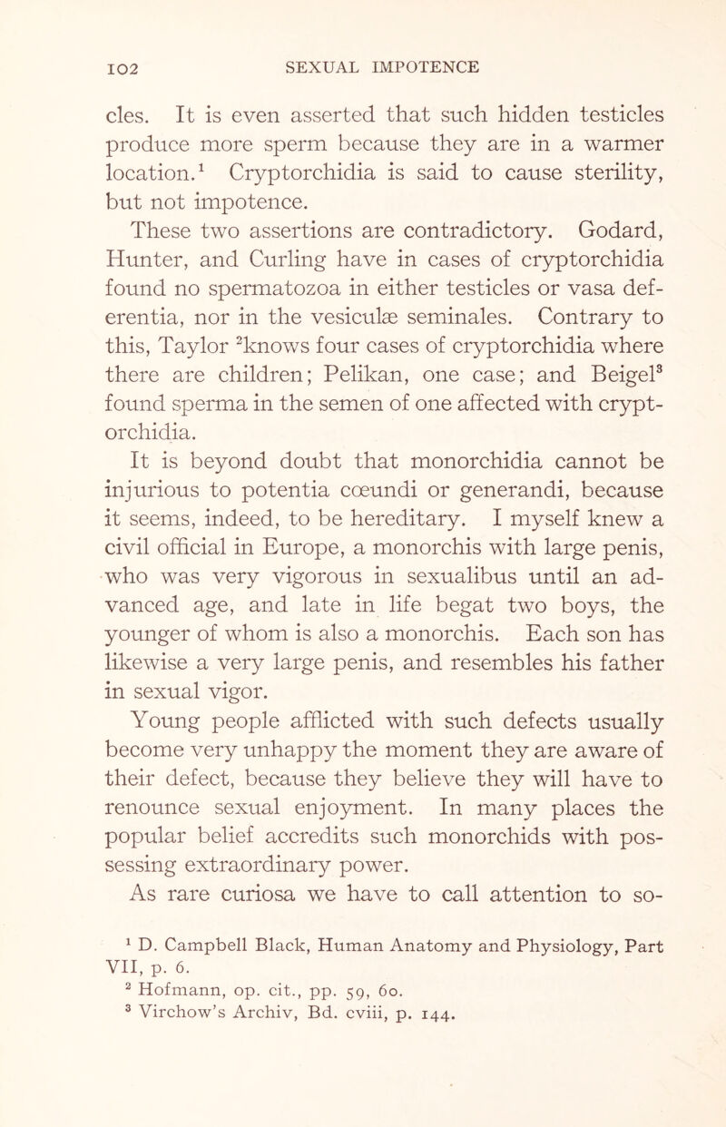 cles. It is even asserted that such hidden testicles produce more sperm because they are in a warmer location.1 Cryptorchidia is said to cause sterility, but not impotence. These two assertions are contradictory. Godard, Hunter, and Curling have in cases of cryptorchidia found no spermatozoa in either testicles or vasa def- erentia, nor in the vesiculas seminales. Contrary to this, Taylor 2knows four cases of cryptorchidia where there are children; Pelikan, one case; and Beigel3 found sperma in the semen of one affected with crypt¬ orchidia. It is beyond doubt that monorchidia cannot be injurious to potentia coeundi or generandi, because it seems, indeed, to be hereditary. I myself knew a civil official in Europe, a monorchis with large penis, who was very vigorous in sexualibus until an ad¬ vanced age, and late in life begat two boys, the younger of whom is also a monorchis. Each son has likewise a very large penis, and resembles his father in sexual vigor. Young people afflicted with such defects usually become very unhappy the moment they are aware of their defect, because they believe they will have to renounce sexual enjoyment. In many places the popular belief accredits such monorchids with pos¬ sessing extraordinary power. As rare curiosa we have to call attention to so- 1 D. Campbell Black, Human Anatomy and Physiology, Part VII, p. 6. 2 Hofmann, op. cit., pp. 59, 60. 3 Virchow’s Archiv, Bd. cviii, p. 144.