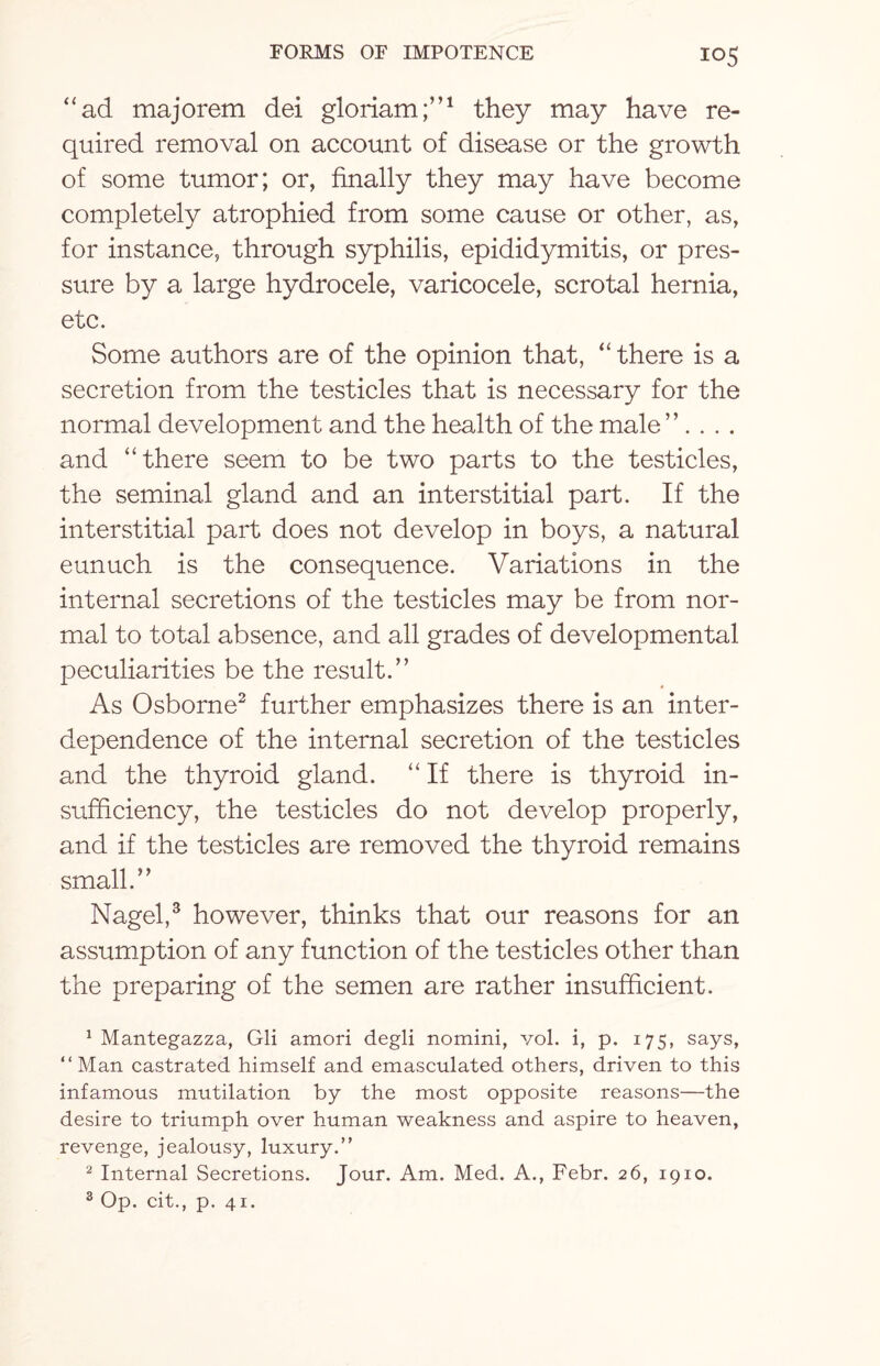 “ad majorem dei gloriam;”1 they may have re¬ quired removal on account of disease or the growth of some tumor; or, finally they may have become completely atrophied from some cause or other, as, for instance, through syphilis, epididymitis, or pres¬ sure by a large hydrocele, varicocele, scrotal hernia, etc. Some authors are of the opinion that, “ there is a secretion from the testicles that is necessary for the normal development and the health of the male ”. . . . and “there seem to be two parts to the testicles, the seminal gland and an interstitial part. If the interstitial part does not develop in boys, a natural eunuch is the consequence. Variations in the internal secretions of the testicles may be from nor¬ mal to total absence, and all grades of developmental peculiarities be the result.” As Osborne2 further emphasizes there is an inter¬ dependence of the internal secretion of the testicles and the thyroid gland. “ If there is thyroid in¬ sufficiency, the testicles do not develop properly, and if the testicles are removed the thyroid remains small.” Nagel,3 however, thinks that our reasons for an assumption of any function of the testicles other than the preparing of the semen are rather insufficient. 1 Mantegazza, Gli amori degli nomini, vol. i, p. 175, says, “ Man castrated himself and emasculated others, driven to this infamous mutilation by the most opposite reasons—the desire to triumph over human weakness and aspire to heaven, revenge, jealousy, luxury.” 2 Internal Secretions. Jour. Am. Med. A., Febr. 26, 1910. 3 Op. cit., p. 41.