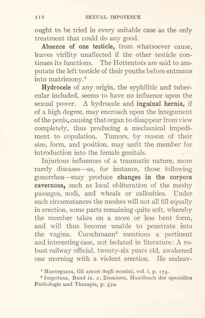 ought to be tried in every suitable case as the only treatment that could do any good. Absence of one testicle, from whatsoever cause, leaves virility unaffected if the other testicle con¬ tinues its functions. The Hottentots are said to am¬ putate the left testicle of their youths before entrance into matrimony.1 Hydrocele of any origin, the syphilitic and tuber¬ cular included, seems to have no influence upon the sexual power. A hydrocele and inguinal hernia, if of a high degree, may encroach upon the integument of the penis, causing that organ to disappear from view completely, thus producing a mechanical impedi¬ ment to copulation. Tumors, by reason of their size, form, and position, may unfit the member for introduction into the female genitals. Injurious influences of a traumatic nature, more rarely diseases—as, for instance, those following gonorrhea—may produce changes in the corpora cavernosa, such as local obliteration of the meshy passages, nodi, and wheals or callosities. Under such circumstances the meshes will not all fill equally in erection, some parts remaining quite soft, whereby the member takes on a more or less bent form, and will thus become unable to penetrate into the vagina. Curschmann2 mentions a pertinent and interesting case, not isolated in literature: A ro¬ bust railway official, twenty-six years old, awakened one morning with a violent erection. He endeav- 1 Mantegazza, Gli amori degli nomini, vol. i, p. 175. 2 Impotenz, Band ix. 2; Ziemssen, Handbuch der speciellen Pathologie und Therapie, p. 530.