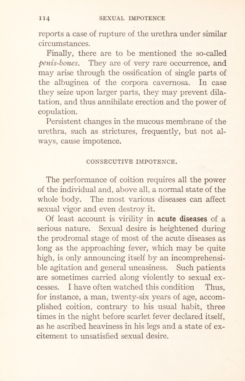 reports a case of rupture of the urethra under similar circumstances. Finally, there are to be mentioned the so-called penis-bones. They are of very rare occurrence, and may arise through the ossification of single parts of the albuginea of the corpora cavernosa. In case they seize upon larger parts, they may prevent dila¬ tation, and thus annihilate erection and the power of copulation. Persistent changes in the mucous membrane of the urethra, such as strictures, frequently, but not al¬ ways, cause impotence. CONSECUTIVE IMPOTENCE. The performance of coition requires all the power of the individual and, above all, a normal state of the whole body. The most various diseases can affect sexual vigor and even destroy it. Of least account is virility in acute diseases of a serious nature. Sexual desire is heightened during the prodromal stage of most of the acute diseases as long as the approaching fever, which may be quite high, is only announcing itself by an incomprehensi¬ ble agitation and general uneasiness. Such patients are sometimes carried along violently to sexual ex¬ cesses. I have often watched this condition Thus, for instance, a man, twenty-six years of age, accom¬ plished coition, contrary to his usual habit, three times in the night before scarlet fever declared itself, as he ascribed heaviness in his legs and a state of ex¬ citement to unsatisfied sexual desire.