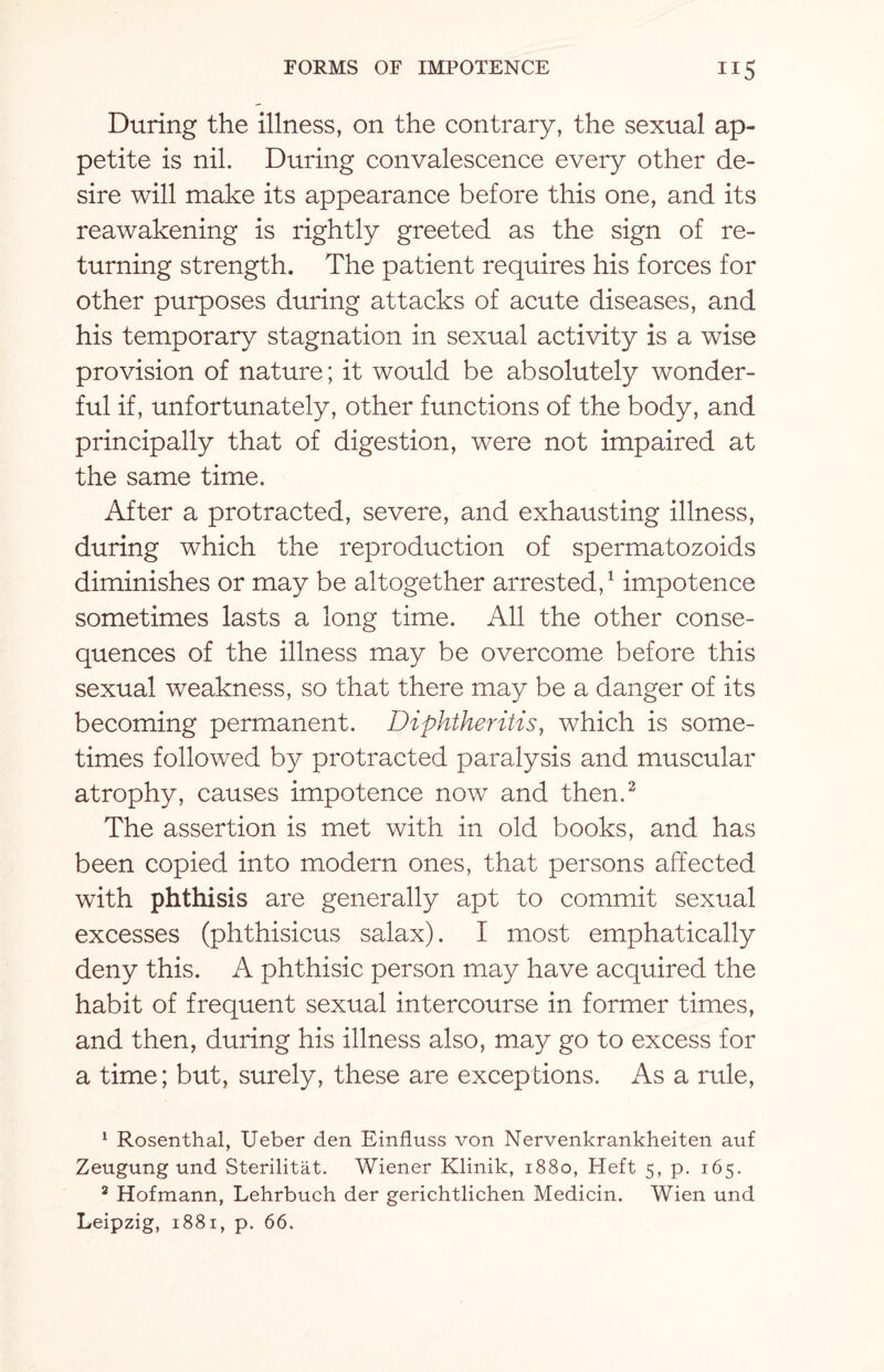 During the illness, on the contrary, the sexual ap¬ petite is nil. During convalescence every other de¬ sire will make its appearance before this one, and its reawakening is rightly greeted as the sign of re¬ turning strength. The patient requires his forces for other purposes during attacks of acute diseases, and his temporary stagnation in sexual activity is a wise provision of nature; it would be absolutely wonder¬ ful if, unfortunately, other functions of the body, and principally that of digestion, were not impaired at the same time. After a protracted, severe, and exhausting illness, during which the reproduction of spermatozoids diminishes or may be altogether arrested,1 impotence sometimes lasts a long time. All the other conse¬ quences of the illness may be overcome before this sexual weakness, so that there may be a danger of its becoming permanent. Diphtheritis, which is some¬ times followed by protracted paralysis and muscular atrophy, causes impotence now and then.2 The assertion is met with in old books, and has been copied into modern ones, that persons affected with phthisis are generally apt to commit sexual excesses (phthisicus salax). I most emphatically deny this. A phthisic person may have acquired the habit of frequent sexual intercourse in former times, and then, during his illness also, may go to excess for a time; but, surely, these are exceptions. As a rule, 1 Rosenthal, Ueber den Einfluss von Nervenkrankheiten auf Zeugung und Sterilitat. Wiener Klinik, 1880, Heft 5, p. 165. 8 Hofmann, Lehrbuch der gerichtlichen Medicin. Wien und Leipzig, 1881, p. 66.