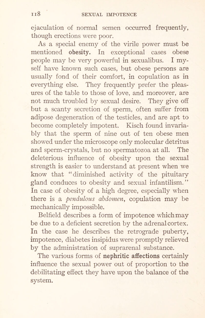 ejaculation of normal semen occurred frequently, though erections were poor. As a special enemy of the virile power must be mentioned obesity. In exceptional cases obese people may be very powerful in sexualibus. I my¬ self have known such cases, but obese persons are usually fond of their comfort, in copulation as in everything else. They frequently prefer the pleas¬ ures of the table to those of love, and moreover, are not much troubled by sexual desire. They give off but a scanty secretion of sperm, often suffer from adipose degeneration of the testicles, and are apt to become completely impotent. Kisch found invaria¬ bly that the sperm of nine out of ten obese men showed under the microscope only molecular detritus and sperm-crystals, but no spermatozoa at all. The deleterious influence of obesity upon the sexual strength is easier to understand at present when we know that “diminished activity of the pituitary gland conduces to obesity and sexual infantilism.” In case of obesity of a high degree, especially when there is a pendulous abdomen, copulation may be mechanically impossible. Belfield describes a form of impotence which may be due to a deficient secretion by the adrenal cortex. In the case he describes the retrograde puberty, impotence, diabetes insipidus were promptly relieved by the administration of suprarenal substance. The various forms of nephritic affections certainly influence the sexual power out of proportion to the debilitating effect they have upon the balance of the system.