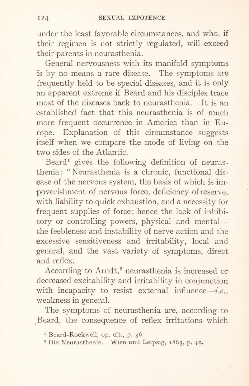 under the least favorable circumstances, and who, if their regimen is not strictly regulated, will exceed their parents in neurasthenia. General nervousness with its manifold symptoms is by no means a rare disease. The symptoms are frequently held to be special diseases, and it is only an apparent extreme if Beard and his disciples trace most of the diseases back to neurasthenia. It is an established fact that this neurasthenia is of much more frequent occurrence in America than in Eu¬ rope. Explanation of this circumstance suggests itself when we compare the mode of living on the two sides of the Atlantic. Beard1 gives the following definition of neuras¬ thenia: “Neurasthenia is a chronic, functional dis¬ ease of the nervous system, the basis of which is im¬ poverishment of nervous force, deficiency of reserve, with liability to quick exhaustion, and a necessity for frequent supplies of force; hence the lack of inhibi¬ tory or controlling powers, physical and mental— the feebleness and instability of nerve action and the excessive sensitiveness and irritability, local and general, and the vast variety of symptoms, direct and reflex. According to Arndt,2 neurasthenia is increased or decreased excitability and irritability in conjunction with incapacity to resist external influence—i.e.t weakness in general. The symptoms of neurasthenia are, according to Beard, the consequence of reflex irritations which 1 Beard-Rockwell, op. cit., p. 36. 2 Die Neurasthenie. Wien und Leipzig, 1885, p. 40.