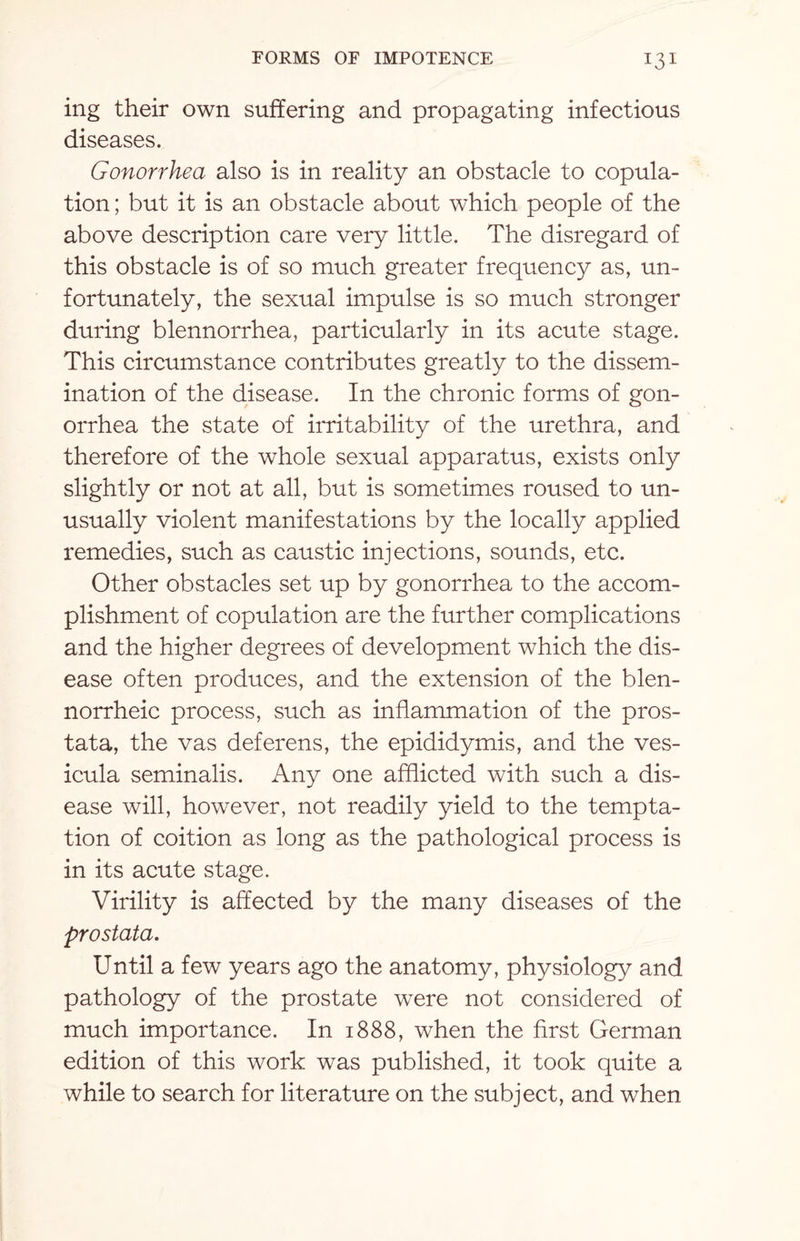 ing their own suffering and propagating infectious diseases. Gonorrhea also is in reality an obstacle to copula¬ tion ; but it is an obstacle about which people of the above description care very little. The disregard of this obstacle is of so much greater frequency as, un¬ fortunately, the sexual impulse is so much stronger during blennorrhea, particularly in its acute stage. This circumstance contributes greatly to the dissem¬ ination of the disease. In the chronic forms of gon¬ orrhea the state of irritability of the urethra, and therefore of the whole sexual apparatus, exists only slightly or not at all, but is sometimes roused to un¬ usually violent manifestations by the locally applied remedies, such as caustic injections, sounds, etc. Other obstacles set up by gonorrhea to the accom¬ plishment of copulation are the further complications and the higher degrees of development which the dis¬ ease often produces, and the extension of the blen- norrheic process, such as inflammation of the pros¬ tata, the vas deferens, the epididymis, and the ves- icula seminalis. Any one afflicted with such a dis¬ ease will, however, not readily yield to the tempta¬ tion of coition as long as the pathological process is in its acute stage. Virility is affected by the many diseases of the prostata. Until a few years ago the anatomy, physiology and pathology of the prostate were not considered of much importance. In 1888, when the first German edition of this work was published, it took quite a while to search for literature on the subject, and when