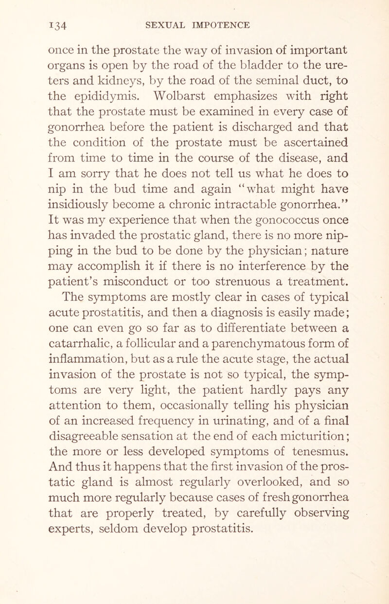 once in the prostate the way of invasion of important organs is open by the road of the bladder to the ure¬ ters and kidneys, by the road of the seminal duct, to the epididymis. Wolbarst emphasizes with right that the prostate must be examined in every case of gonorrhea before the patient is discharged and that the condition of the prostate must be ascertained from time to time in the course of the disease, and I am sorry that he does not tell us what he does to nip in the bud time and again “what might have insidiously become a chronic intractable gonorrhea.’’ It was my experience that when the gonococcus once has invaded the prostatic gland, there is no more nip¬ ping in the bud to be done by the physician; nature may accomplish it if there is no interference by the patient’s misconduct or too strenuous a treatment. The symptoms are mostly clear in cases of typical acute prostatitis, and then a diagnosis is easily made; one can even go so far as to differentiate between a catarrhalic, a follicular and a parenchymatous form of inflammation, but as a rule the acute stage, the actual invasion of the prostate is not so typical, the symp¬ toms are very light, the patient hardly pays any attention to them, occasionally telling his physician of an increased frequency in urinating, and of a final disagreeable sensation at the end of each micturition; the more or less developed symptoms of tenesmus. And thus it happens that the first invasion of the pros¬ tatic gland is almost regularly overlooked, and so much more regularly because cases of fresh gonorrhea that are properly treated, by carefully observing experts, seldom develop prostatitis.