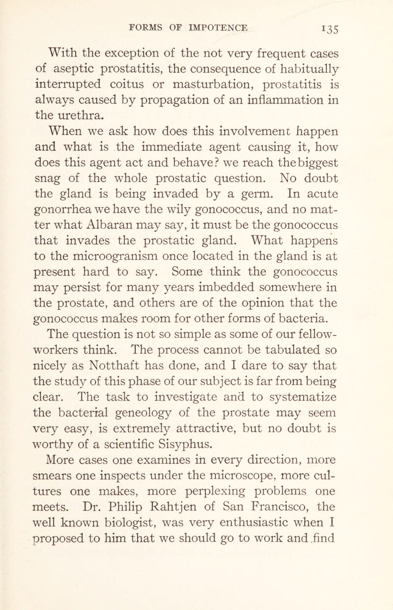 With the exception of the not very frequent cases of aseptic prostatitis, the consequence of habitually interrupted coitus or masturbation, prostatitis is always caused by propagation of an inflammation in the urethra. When we ask how does this involvement happen and what is the immediate agent causing it, how does this agent act and behave? we reach the biggest snag of the wThole prostatic question. No doubt the gland is being invaded by a germ. In acute gonorrhea we have the wily gonococcus, and no mat¬ ter what Albaran may say, it must be the gonococcus that invades the prostatic gland. What happens to the microogranism once located in the gland is at present hard to say. Some think the gonococcus may persist for many years imbedded somewhere in the prostate, and others are of the opinion that the gonococcus makes room for other forms of bacteria. The question is not so simple as some of our fellow- workers think. The process cannot be tabulated so nicely as Notthaft has done, and I dare to say that the study of this phase of our subject is far from being clear. The task to investigate and to systematize the bacterial geneology of the prostate may seem very easy, is extremely attractive, but no doubt is worthy of a scientific Sisyphus. More cases one examines in every direction, more smears one inspects under the microscope, more cul¬ tures one makes, more perplexing problems one meets. Dr. Philip Rahtjen of San Francisco, the well known biologist, was very enthusiastic when I proposed to him that we should go to work and .find