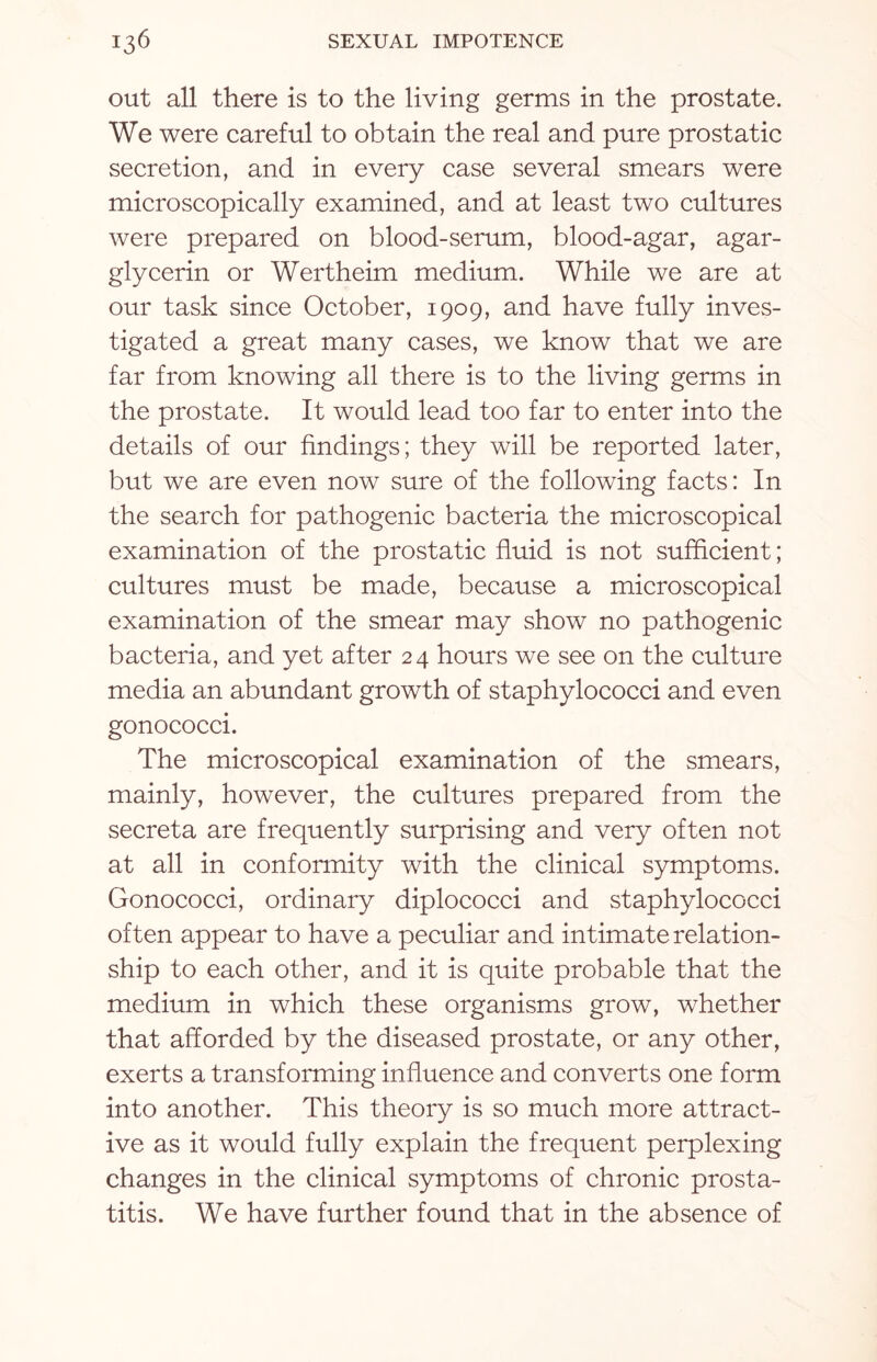 out all there is to the living germs in the prostate. We were careful to obtain the real and pure prostatic secretion, and in every case several smears were microscopically examined, and at least two cultures were prepared on blood-serum, blood-agar, agar- glycerin or Wertheim medium. While we are at our task since October, 1909, and have fully inves¬ tigated a great many cases, we know that we are far from knowing all there is to the living germs in the prostate. It would lead too far to enter into the details of our findings; they will be reported later, but we are even now sure of the following facts: In the search for pathogenic bacteria the microscopical examination of the prostatic fluid is not sufficient; cultures must be made, because a microscopical examination of the smear may show no pathogenic bacteria, and yet after 24 hours we see on the culture media an abundant growth of staphylococci and even gonococci. The microscopical examination of the smears, mainly, however, the cultures prepared from the secreta are frequently surprising and very often not at all in conformity with the clinical symptoms. Gonococci, ordinary diplococci and staphylococci often appear to have a peculiar and intimate relation¬ ship to each other, and it is quite probable that the medium in which these organisms grow, whether that afforded by the diseased prostate, or any other, exerts a transforming influence and converts one form into another. This theory is so much more attract¬ ive as it would fully explain the frequent perplexing changes in the clinical symptoms of chronic prosta¬ titis. We have further found that in the absence of