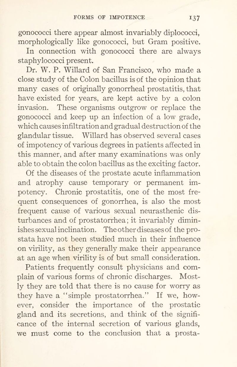 gonococci there appear almost invariably diplococci, morphologically like gonococci, but Gram positive. In connection with gonococci there are always staphylococci present. Dr. W. P. Willard of San Francisco, who made a close study of the Colon bacillus is of the opinion that many cases of originally gonorrheal prostatitis, that have existed for years, are kept active by a colon invasion. These organisms outgrow or replace the gonococci and keep up an infection of a low grade, which causes infiltration and gradual destruction of the glandular tissue. Willard has observed several cases of impotency of various degrees in patients affected in this manner, and after many examinations was only able to obtain the colon bacillus as the exciting factor. Of the diseases of the prostate acute inflammation and atrophy cause temporary or permanent im¬ potency. Chronic prostatitis, one of the most fre¬ quent consequences of gonorrhea, is also the most frequent cause of various sexual neurasthenic dis¬ turbances and of prostatorrhea; it invariably dimin¬ ishes sexual inclination. The other diseases of the pro¬ stata have not been studied much in their influence on virility, as they generally make their appearance at an age when virility is of but small consideration. Patients frequently consult physicians and com¬ plain of various forms of chronic discharges. Most¬ ly they are told that there is no cause for worry as they have a “simple prostatorrhea.” If we, how¬ ever, consider the importance of the prostatic gland and its secretions, and think of the signifi¬ cance of the internal secretion of various glands, we must come to the conclusion that a prosta-