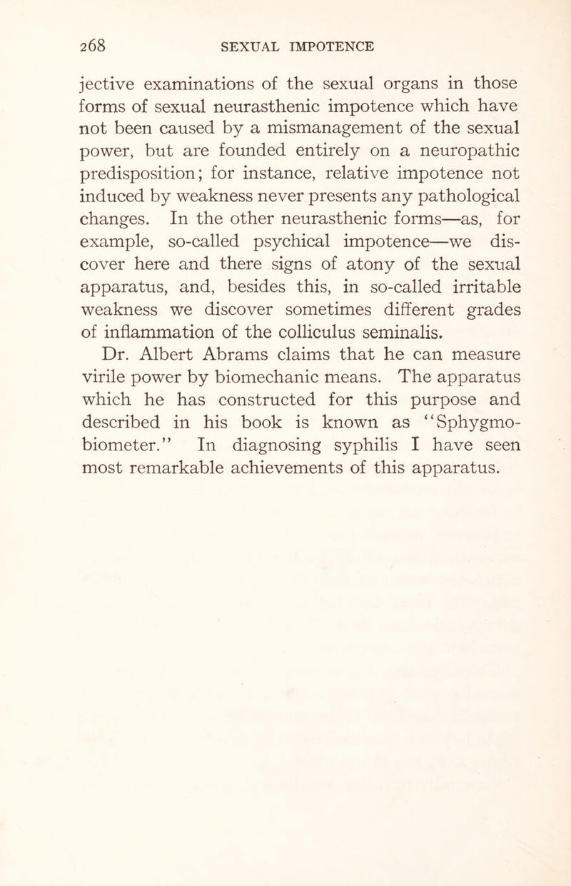 jective examinations of the sexual organs in those forms of sexual neurasthenic impotence which have not been caused by a mismanagement of the sexual power, but are founded entirely on a neuropathic predisposition; for instance, relative impotence not induced by weakness never presents any pathological changes. In the other neurasthenic forms—as, for example, so-called psychical impotence—we dis¬ cover here and there signs of atony of the sexual apparatus, and, besides this, in so-called irritable weakness we discover sometimes different grades of inflammation of the colliculus seminalis. Dr. Albert Abrams claims that he can measure virile power by biomechanic means. The apparatus which he has constructed for this purpose and described in his book is known as ‘ ‘ Sphygmo- biometer.” In diagnosing syphilis I have seen most remarkable achievements of this apparatus.