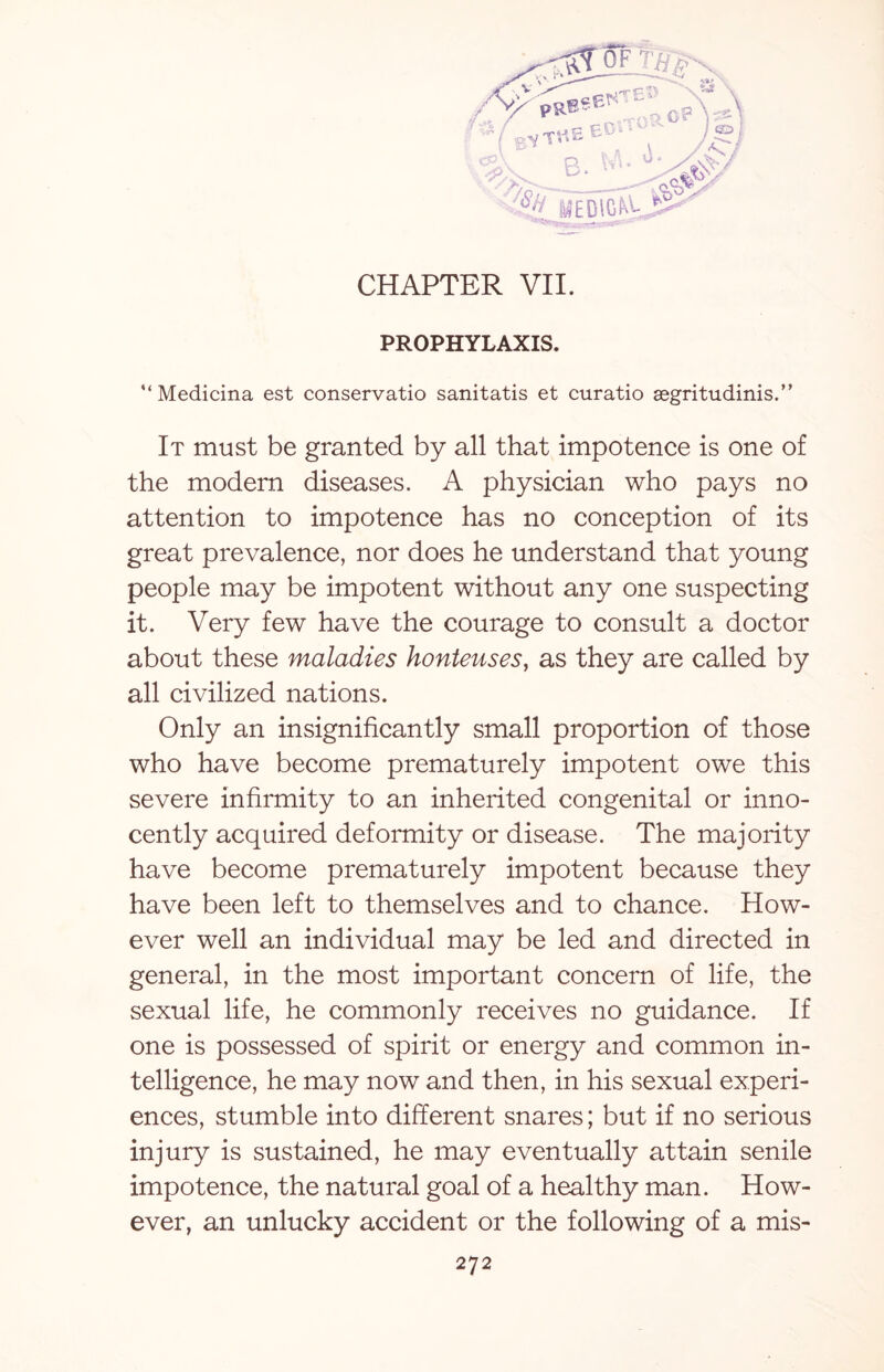 -rpr % V '  ‘ / -uC E® ^aop)li • J>w ^^c8§*S B. 11 CHAPTER VII. PROPHYLAXIS. '‘Medicina est conservatio sanitatis et curatio asgritudinis.” It must be granted by all that impotence is one of the modern diseases. A physician who pays no attention to impotence has no conception of its great prevalence, nor does he understand that young people may be impotent without any one suspecting it. Very few have the courage to consult a doctor about these maladies honteuses, as they are called by all civilized nations. Only an insignificantly small proportion of those who have become prematurely impotent owe this severe infirmity to an inherited congenital or inno¬ cently acquired deformity or disease. The majority have become prematurely impotent because they have been left to themselves and to chance. How¬ ever well an individual may be led and directed in general, in the most important concern of life, the sexual life, he commonly receives no guidance. If one is possessed of spirit or energy and common in¬ telligence, he may now and then, in his sexual experi¬ ences, stumble into different snares; but if no serious injury is sustained, he may eventually attain senile impotence, the natural goal of a healthy man. How¬ ever, an unlucky accident or the following of a mis-