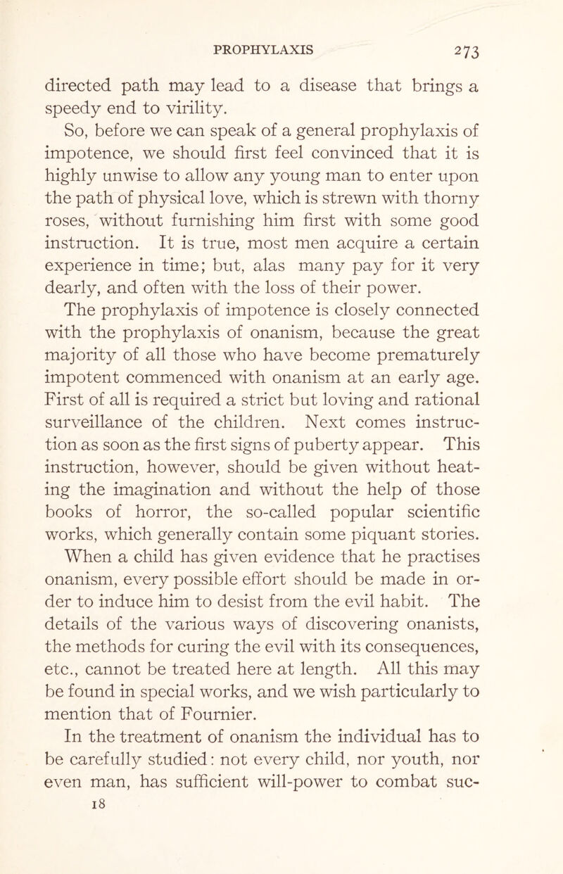 directed path may lead to a disease that brings a speedy end to virility. So, before we can speak of a general prophylaxis of impotence, we should first feel convinced that it is highly unwise to allow any young man to enter upon the path of physical love, which is strewn with thorny roses, without furnishing him first with some good instruction. It is true, most men acquire a certain experience in time; but, alas many pay for it very dearly, and often with the loss of their power. The prophylaxis of impotence is closely connected with the prophylaxis of onanism, because the great majority of all those who have become prematurely impotent commenced with onanism at an early age. First of all is required a strict but loving and rational surveillance of the children. Next comes instruc¬ tion as soon as the first signs of puberty appear. This instruction, however, should be given without heat¬ ing the imagination and without the help of those books of horror, the so-called popular scientific works, which generally contain some piquant stories. When a child has given evidence that he practises onanism, every possible effort should be made in or¬ der to induce him to desist from the evil habit. The details of the various ways of discovering onanists, the methods for curing the evil with its consequences, etc., cannot be treated here at length. All this may be found in special works, and we wish particularly to mention that of Fournier. In the treatment of onanism the individual has to be carefully studied: not every child, nor youth, nor even man, has sufficient will-power to combat suc- 18