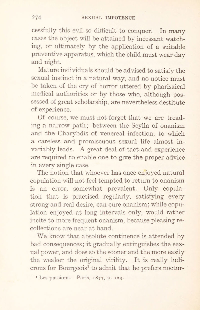 cessfully this evil so difficult to conquer. In many cases the object will be attained by incessant watch¬ ing, or ultimately by the application of a suitable preventive apparatus, which the child must wear day and night. Mature individuals should be advised to satisfy the sexual instinct in a natural way, and no notice must be taken of the cry of horror uttered by pharisaical medical authorities or by those who, although pos¬ sessed of great scholarship, are nevertheless destitute of experience. Of course, we must not forget that we are tread¬ ing a narrow path; between the Scylla of onanism and the Charvbdis of venereal infection, to which a careless and promiscuous sexual life almost in¬ variably leads. A great deal of tact and experience are required to enable one to give the proper advice in every single case. The notion that whoever has once enjoyed natural copulation will not feel tempted to return to onanism is an error, somewhat prevalent. Only copula¬ tion that is practised regularly, satisfying every strong and real desire, can cure onanism; while copu¬ lation enjoyed at long intervals only, would rather incite to more frequent onanism, because pleasing re¬ collections are near at hand. We know that absolute continence is attended by bad consequences; it gradually extinguishes the sex¬ ual power, and does so the sooner and the more easily the weaker the original virility. It is really ludi¬ crous for Bourgeois1 to admit that he prefers noctur- 1 Les passions. Paris, 1877, P- I23-