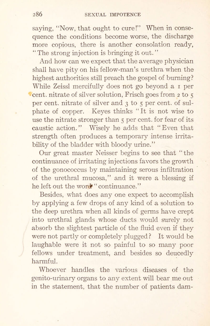 saying, “Now, that ought to cure!” When in conse¬ quence the conditions become worse, the discharge more copious, there is another consolation ready, “ The strong injection is bringing it out. ” And how can we expect that the average physician shall have pity on his fellow-man’s urethra when the highest authorities still preach the gospel of burning? While Zeissl mercifully does not go beyond a i per cent, nitrate of silver solution, Frisch goes from 2 to 5 per cent, nitrate of silver and 3 to 5 per cent, of sul¬ phate of copper. Keyes thinks “It is not wise to use the nitrate stronger than 5 per cent, for fear of its caustic action.” Wisely he adds that “Even that strength often produces a temporary intense irrita¬ bility of the bladder with bloody urine.” Our great master Neisser begins to see that “the continuance of irritating injections favors the growth of the gonococcus by maintaining serous infiltration of the urethral mucosa,” and it were a blessing if he left out the word1 “ continuance.” Besides, what does any one expect to accomplish by applying a few drops of any kind of a solution to the deep urethra when all kinds of germs have crept into urethral glands whose ducts would surely not absorb the slightest particle of the fluid even if they were not partly or completely plugged? It would be laughable were it not so painful to so many poor fellows under treatment, and besides so deucedly harmful. Whoever handles the various diseases of the genito-urinary organs to any extent will bear me out in the statement, that the number of patients dam-