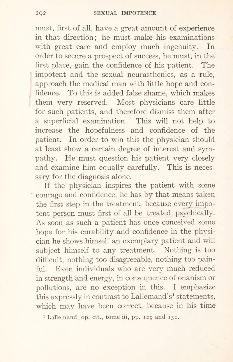 must, first of all, have a great amount of experience in that direction; he must make his examinations with great care and employ much ingenuity. In order to secure a prospect of success, he must, in the first place, gain the confidence of his patient. The impotent and the sexual neurasthenics, as a rule, approach the medical man with little hope and con¬ fidence. To this is added false shame, which makes them very reserved. Most physicians care little for such patients, and therefore dismiss them after a superficial examination. This will not help to increase the hopefulness and confidence of the patient. In order to win this the physician should at least show a certain degree of interest and sym¬ pathy. He must question his patient very closely and examine him equally carefully. This is neces¬ sary for the diagnosis alone. If the physician inspires the patient with some courage and confidence, he has by that means taken the first step in the treatment, because every impo¬ tent person must first of all be treated psychically. As soon as such a patient has once conceived some hope for his curability and confidence in the physi¬ cian he shows himself an exemplary patient and will subject himself to any treatment. Nothing is too difficult, nothing too disagreeable, nothing too pain¬ ful. Even individuals who are very much reduced in strength and energy, in consequence of onanism or pollutions, are no exception in this. I emphasize this expressly in contrast to Lallemand’s1 statements, which may have been correct, because in his time 1 Lallemand, op. cit., tome iii, pp. 129 and 131.