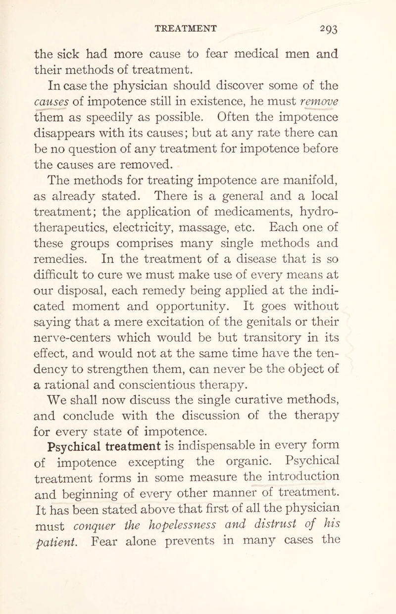 the sick had more cause to fear medical men and their methods of treatment. In case the physician should discover some of the causes of impotence still in existence, he must remove them as speedily as possible. Often the impotence disappears with its causes; but at any rate there can be no question of any treatment for impotence before the causes are removed. The methods for treating impotence are manifold, as already stated. There is a general and a local treatment; the application of medicaments, hydro¬ therapeutics, electricity, massage, etc. Each one of these groups comprises many single methods and remedies. In the treatment of a disease that is so difficult to cure we must make use of every means at our disposal, each remedy being applied at the indi¬ cated moment and opportunity. It goes without saying that a mere excitation of the genitals or their nerve-centers which would be but transitory in its effect, and would not at the same time have the ten¬ dency to strengthen them, can never be the object of a rational and conscientious therapy. We shall now discuss the single curative methods, and conclude with the discussion of the therapy for every state of impotence. Psychical treatment is indispensable in every form of impotence excepting the organic. Psychical treatment forms in some measure the introduction and beginning of every other manner of treatment. It has been stated above that first of all the physician must conquer the hopelessness and distrust of his patient. Fear alone prevents in many cases the