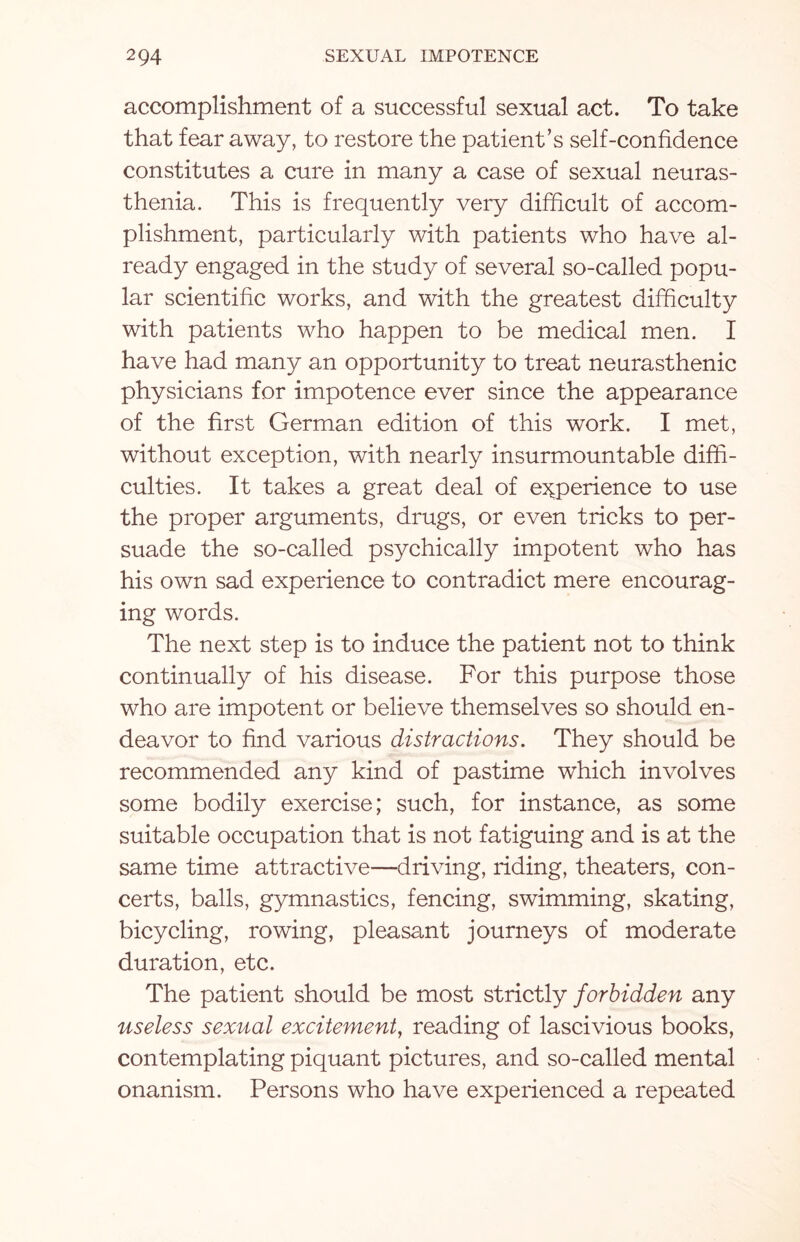 accomplishment of a successful sexual act. To take that fear away, to restore the patient’s self-confidence constitutes a cure in many a case of sexual neuras¬ thenia. This is frequently very difficult of accom¬ plishment, particularly with patients who have al¬ ready engaged in the study of several so-called popu¬ lar scientific works, and with the greatest difficulty with patients who happen to be medical men. I have had many an opportunity to treat neurasthenic physicians for impotence ever since the appearance of the first German edition of this work. I met, without exception, with nearly insurmountable diffi¬ culties. It takes a great deal of experience to use the proper arguments, drugs, or even tricks to per¬ suade the so-called psychically impotent who has his own sad experience to contradict mere encourag¬ ing words. The next step is to induce the patient not to think continually of his disease. For this purpose those who are impotent or believe themselves so should en¬ deavor to find various distractions. They should be recommended any kind of pastime which involves some bodily exercise; such, for instance, as some suitable occupation that is not fatiguing and is at the same time attractive—driving, riding, theaters, con¬ certs, balls, gymnastics, fencing, swimming, skating, bicycling, rowing, pleasant journeys of moderate duration, etc. The patient should be most strictly forbidden any useless sexual excitement, reading of lascivious books, contemplating piquant pictures, and so-called mental onanism. Persons who have experienced a repeated
