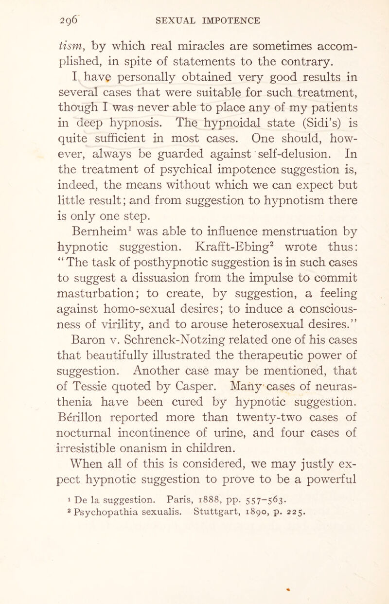 tism, by which real miracles are sometimes accom¬ plished, in spite of statements to the contrary. I have personally obtained very good results in several cases that were suitable for such treatment, though I was never able to place any of my patients in deep hypnosis. The hypnoidal state (Sidi’s) is quite sufficient in most cases. One should, how¬ ever, always be guarded against self-delusion. In the treatment of psychical impotence suggestion is, indeed, the means without which we can expect but little result; and from suggestion to hypnotism there is only one step. Bernheim1 was able to influence menstruation by hypnotic suggestion. Krafft-Ebing3 wrote thus: “ The task of posthypnotic suggestion is in such cases to suggest a dissuasion from the impulse to commit masturbation; to create, by suggestion, a feeling against homo-sexual desires; to induce a conscious¬ ness of virility, and to arouse heterosexual desires. ” Baron v. Schrenck-Notzing related one of his cases that beautifully illustrated the therapeutic power of suggestion. Another case may be mentioned, that of Tessie quoted by Casper. Many cases of neuras¬ thenia have been cured by hypnotic suggestion. Berillon reported more than twenty-two cases of nocturnal incontinence of urine, and four cases of irresistible onanism in children. When all of this is considered, we may justly ex¬ pect hypnotic suggestion to prove to be a powerful 1 De la suggestion. Paris, 1888, pp. 557-563. 2 Psychopathia sexualis. Stuttgart, 1890, p. 225.