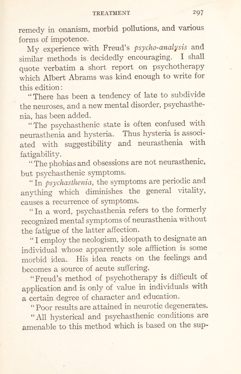 remedy in onanism, morbid pollutions, and various forms of impotence. My experience with Freud’s psycho-analysis and similar methods is decidedly encouraging. I shall quote verbatim a short report on psychotherapy which Albert Abrams was kind enough to write for this edition: “ There has been a tendency of late to subdivide the neuroses, and a new mental disorder, psychasthe- nia, has been added. “ The psychasthenic state is often confused with neurasthenia and hysteria. Thus hysteria is associ¬ ated with suggestibility and neurasthenia with fatigability. “ The phobias and obsessions are not neurasthenic, but psychasthenic symptoms. “ In psychasthenia, the symptoms are periodic and anything which diminishes the general vitality, causes a recurrence of symptoms. “ In a word, psychasthenia refers to the formerly recognized mental symptoms of neurasthenia without the fatigue of the latter affection. “ I employ the neologism, ideopath to designate an individual whose apparently sole affliction is some morbid idea. His idea reacts on the feelings and becomes a source of acute suffering. “Freud’s method of psychotherapy is difficult of application and is only of value in individuals with a certain degree of character and education. “ Poor results are attained in neurotic degenerates. “All hysterical and psychasthenic conditions are amenable to this method which is based on the sup-