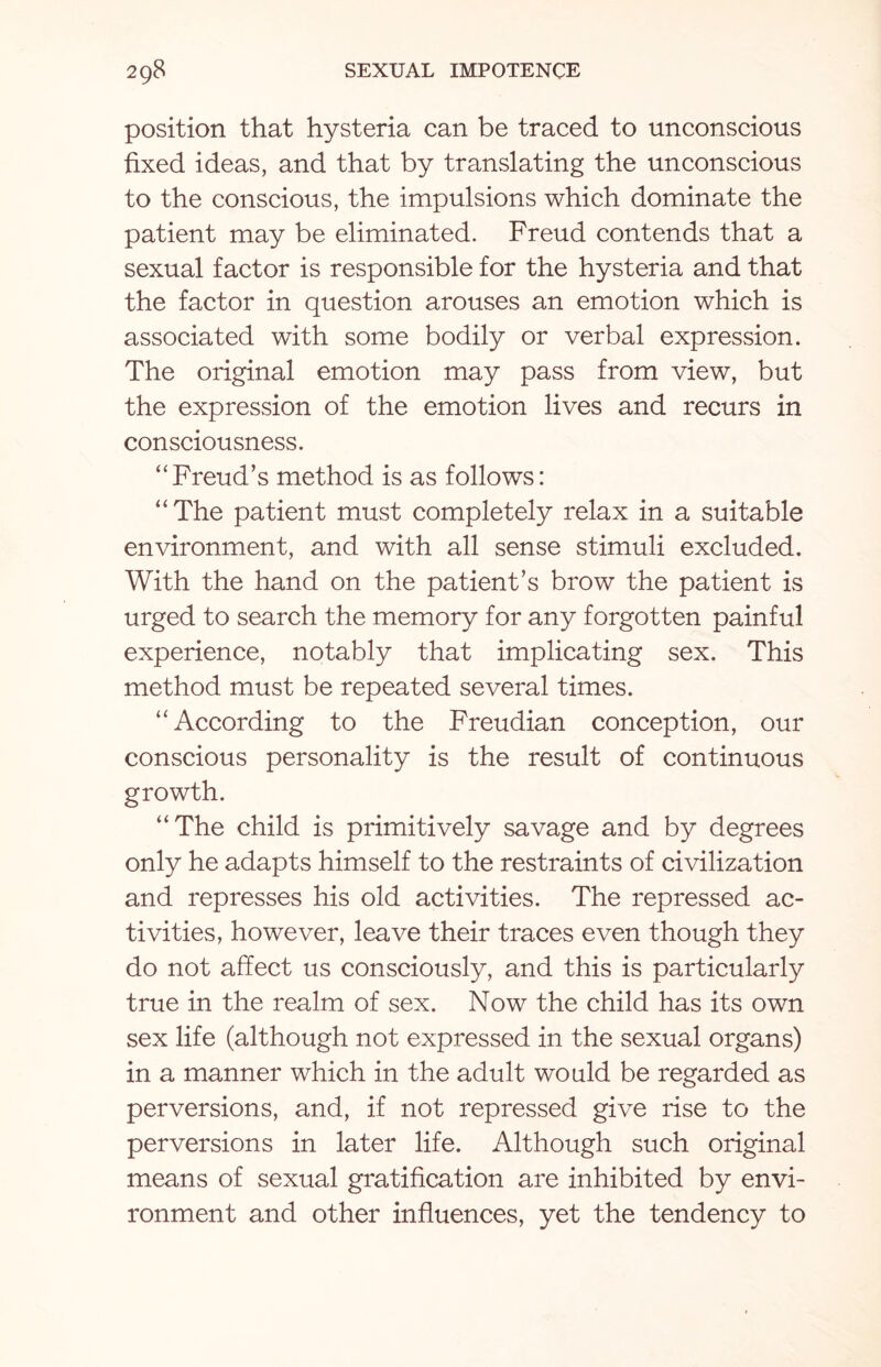position that hysteria can be traced to unconscious fixed ideas, and that by translating the unconscious to the conscious, the impulsions which dominate the patient may be eliminated. Freud contends that a sexual factor is responsible for the hysteria and that the factor in question arouses an emotion which is associated with some bodily or verbal expression. The original emotion may pass from view, but the expression of the emotion lives and recurs in consciousness. “Freud’s method is as follows: “The patient must completely relax in a suitable environment, and with all sense stimuli excluded. With the hand on the patient’s brow the patient is urged to search the memory for any forgotten painful experience, notably that implicating sex. This method must be repeated several times. “According to the Freudian conception, our conscious personality is the result of continuous growth. “The child is primitively savage and by degrees only he adapts himself to the restraints of civilization and represses his old activities. The repressed ac¬ tivities, however, leave their traces even though they do not affect us consciously, and this is particularly true in the realm of sex. Now the child has its own sex life (although not expressed in the sexual organs) in a manner which in the adult would be regarded as perversions, and, if not repressed give rise to the perversions in later life. Although such original means of sexual gratification are inhibited by envi¬ ronment and other influences, yet the tendency to