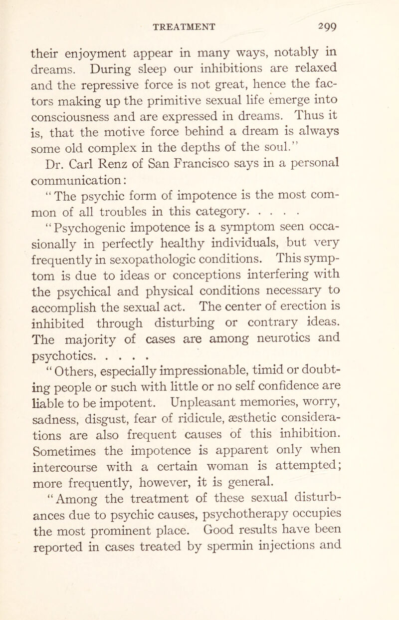 their enjoyment appear in many ways, notably in dreams. During sleep our inhibitions are relaxed and the repressive force is not great, hence the fac¬ tors making up the primitive sexual life emerge into consciousness and are expressed in dreams. Thus it is, that the motive force behind a dream is always some old complex in the depths of the soul.” Dr. Carl Renz of San Francisco says in a personal communication: “ The psychic form of impotence is the most com¬ mon of all troubles in this category. “Psychogenic impotence is a symptom seen occa¬ sionally in perfectly healthy individuals, but very frequently in sexopathologic conditions. This symp¬ tom is due to ideas or conceptions interfering with the psychical and physical conditions necessary to accomplish the sexual act. The center of erection is inhibited through disturbing or contrary ideas. The majority of cases are among neurotics and psychotics. “ Others, especially impressionable, timid or doubt¬ ing people or such with little or no self confidence are liable to be impotent. Unpleasant memories, worry, sadness, disgust, fear of ridicule, aesthetic considera¬ tions are also frequent causes of this inhibition. Sometimes the impotence is apparent only when intercourse with a certain woman is attempted; more frequently, however, it is general. “Among the treatment of these sexual disturb¬ ances due to psychic causes, psychotherapy occupies the most prominent place. Good results have been reported in cases treated by spermin injections and