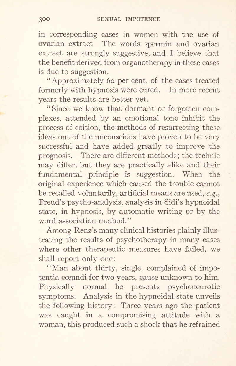 in corresponding cases in women with the use of ovarian extract. The words spermin and ovarian extract are strongly suggestive, and I believe that the benefit derived from organotherapy in these cases is due to suggestion. “ Approximately 60 per cent, of the cases treated formerly with hypnosis were cured. In more recent years the results are better yet. “Since we know that dormant or forgotten com¬ plexes, attended by an emotional tone inhibit the process of coition, the methods of resurrecting these ideas out of the unconscious have proven to be very successful and have added greatly to improve the prognosis. There are different methods; the technic may differ, but they are practically alike and their fundamental principle is suggestion. When the original experience which caused the trouble cannot be recalled voluntarily, artificial means are used, e.g., Freud’s psycho-analysis, analysis in Sidi’s hypnoidal state, in hypnosis, by automatic writing or by the word association method.’’ Among Renz’s many clinical histories plainly illus¬ trating the results of psychotherapy in many cases where other therapeutic measures have failed, we shall report only one: ‘‘Man about thirty, single, complained of impo¬ tent ia coeundi for two years, cause unknown to him. Physically normal he presents psychoneurotic symptoms. Analysis in the hypnoidal state unveils the following history: Three years ago the patient was caught in a compromising attitude with a woman, this produced such a shock that he refrained