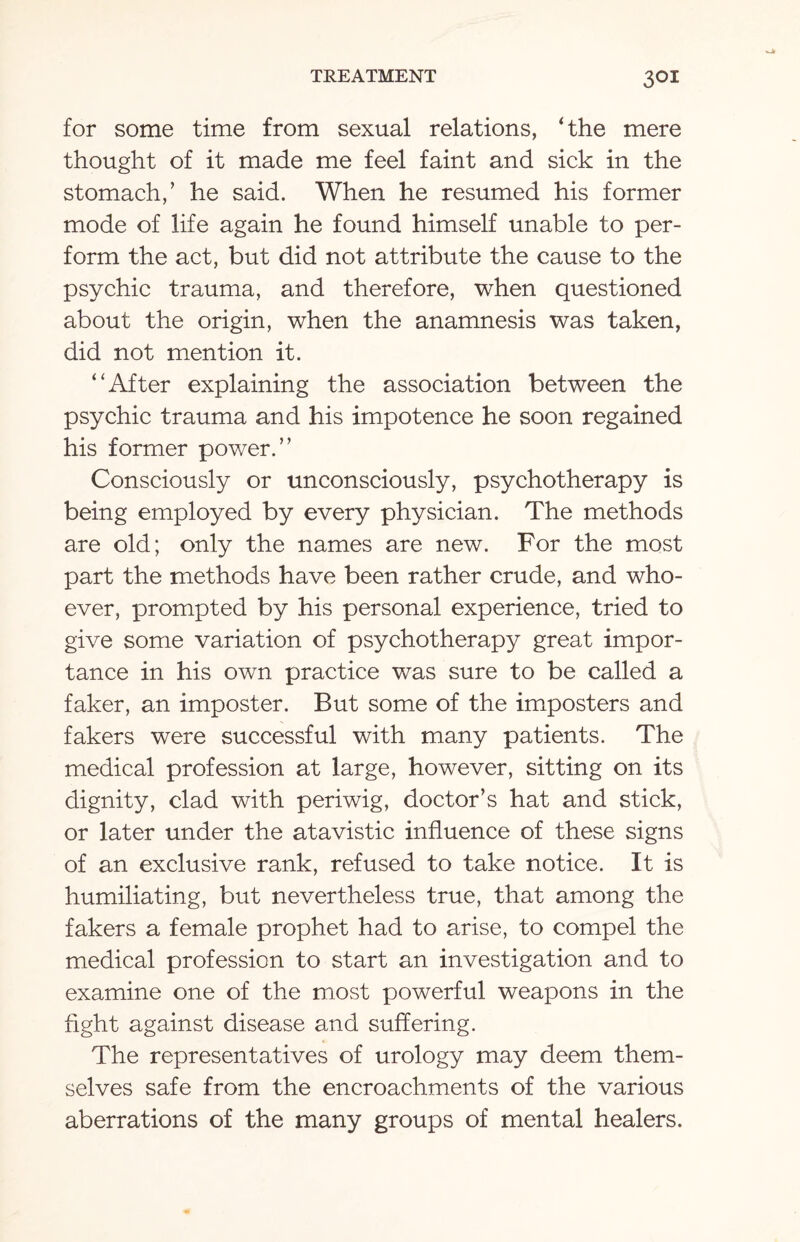 3QI for some time from sexual relations, ‘the mere thought of it made me feel faint and sick in the stomach/ he said. When he resumed his former mode of life again he found himself unable to per¬ form the act, but did not attribute the cause to the psychic trauma, and therefore, when questioned about the origin, when the anamnesis was taken, did not mention it. “After explaining the association between the psychic trauma and his impotence he soon regained his former power.” Consciously or unconsciously, psychotherapy is being employed by every physician. The methods are old; only the names are new. For the most part the methods have been rather crude, and who¬ ever, prompted by his personal experience, tried to give some variation of psychotherapy great impor¬ tance in his own practice was sure to be called a faker, an imposter. But some of the imposters and fakers were successful with many patients. The medical profession at large, however, sitting on its dignity, clad with periwig, doctor’s hat and stick, or later under the atavistic influence of these signs of an exclusive rank, refused to take notice. It is humiliating, but nevertheless true, that among the fakers a female prophet had to arise, to compel the medical profession to start an investigation and to examine one of the most powerful weapons in the fight against disease and suffering. The representatives of urology may deem them¬ selves safe from the encroachments of the various aberrations of the many groups of mental healers.
