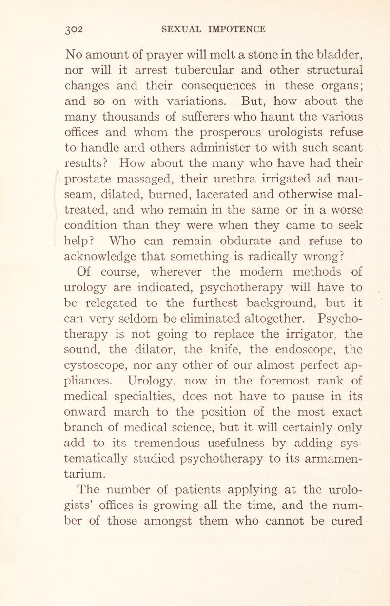 No amount of prayer will melt a stone in the bladder, nor will it arrest tubercular and other structural changes and their consequences in these organs; and so on with variations. But, how about the many thousands of sufferers who haunt the various offices and whom the prosperous urologists refuse to handle and others administer to with such scant results? How about the many who have had their prostate massaged, their urethra irrigated ad nau¬ seam, dilated, burned, lacerated and otherwise mal¬ treated, and who remain in the same or in a worse condition than they were when they came to seek help? Who can remain obdurate and refuse to acknowledge that something is radically wrong? Of course, wherever the modern methods of urology are indicated, psychotherapy will have to be relegated to the furthest background, but it can very seldom be eliminated altogether. Psycho¬ therapy is not going to replace the irrigator, the sound, the dilator, the knife, the endoscope, the cystoscope, nor any other of our almost perfect ap¬ pliances. Urology, now in the foremost rank of medical specialties, does not have to pause in its onward march to the position of the most exact branch of medical science, but it will certainly only add to its tremendous usefulness by adding sys¬ tematically studied psychotherapy to its armamen¬ tarium. The number of patients applying at the urolo¬ gists’ offices is growing all the time, and the num¬ ber of those amongst them who cannot be cured