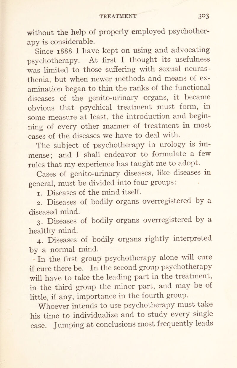 without the help of properly employed psychother¬ apy is considerable. Since 1888 I have kept on using and advocating psychotherapy. At first I thought its usefulness was limited to those suffering with sexual neuras¬ thenia, but when newer methods and means of ex¬ amination began to thin the ranks of the functional diseases of the genito-urinary organs, it became obvious that psychical treatment must form, in some measure at least, the introduction and begin¬ ning of every other manner of treatment in most cases of the diseases we have to deal with. The subject of psychotherapy in urology is im¬ mense; and I shall endeavor to formulate a few rules that my experience has taught me to adopt. Cases of genito-urinary diseases, like diseases in general, must be divided into four groups: 1. Diseases of the mind itself. 2. Diseases of bodily organs overregistered by a diseased mind. 3. Diseases of bodily organs overregistered by a healthy mind. 4. Diseases of bodily organs rightly interpreted by a normal mind. - In the first group psychotherapy alone will cure if cure there be. In the second group psychotherapy will have to take the leading part in the tieatment, in the third group the minor part, and may be of little, if any, importance in the fourth group. Whoever intends to use psychotherapy must take his time to individualize and to study every single case. Jumping at conclusions most frequently leads