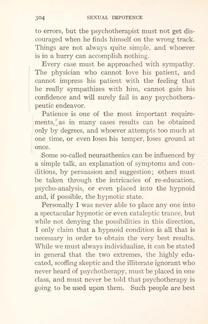 to errors, but the psychotherapist must not get dis¬ couraged when he finds himself on the wrong track. Things are not always quite simple, and whoever is in a hurry can accomplish nothing. Every case must be approached with sympathy. The physician who cannot love his patient, and cannot impress his patient with the feeling that he really sympathizes with him, cannot gain his confidence and will surely fail in any psychothera¬ peutic endeavor. Patience is one of the most important require¬ ments, as in many cases results can be obtained only by degrees, and whoever attempts too much at one time, or even loses his temper, loses ground at once. Some so-called neurasthenics can be influenced by a simple talk, an explanation of symptoms and con¬ ditions, by persuasion and suggestion; others must be taken through the intricacies of re-education, psycho-analysis, or even placed into the hypnoid and, if possible, the hypnotic state. Personally I was never able to place any one into a spectacular hypnotic or even cataleptic trance, but while not denying the possibilities in this direction, I only claim that a hypnoid condition is all that is necessary in order to obtain the very best results. While we must always individualize, it can be stated in general that the two extremes, the highly edu¬ cated, scoffing skeptic and the illiterate ignorant who never heard of psychotherapy, must be placed in one class, and must never be told that psychotherapy is going to be used upon them. Such people are best