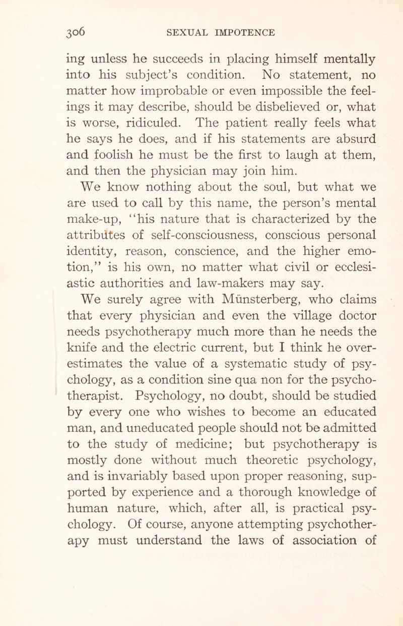 ing unless he succeeds in placing himself mentally into his subject’s condition. No statement, no matter how improbable or even impossible the feel¬ ings it may describe, should be disbelieved or, what is worse, ridiculed. The patient really feels what he says he does, and if his statements are absurd and foolish he must be the first to laugh at them, and then the physician may join him. We know nothing about the soul, but what we are used to call by this name, the person’s mental make-up, “his nature that is characterized by the attributes of self-consciousness, conscious personal identity, reason, conscience, and the higher emo¬ tion,” is his own, no matter what civil or ecclesi¬ astic authorities and law-makers may say. We surely agree with Munsterberg, who claims that every physician and even the village doctor needs psychotherapy much more than he needs the knife and the electric current, but I think he over¬ estimates the value of a systematic study of psy¬ chology, as a condition sine qua non for the psycho¬ therapist. Psychology, no doubt, should be studied by every one who wishes to become an educated man, and uneducated people should not be admitted to the study of medicine; but psychotherapy is mostly done without much theoretic psychology, and is invariably based upon proper reasoning, sup¬ ported by experience and a thorough knowledge of human nature, which, after all, is practical psy¬ chology. Of course, anyone attempting psychother¬ apy must understand the laws of association of