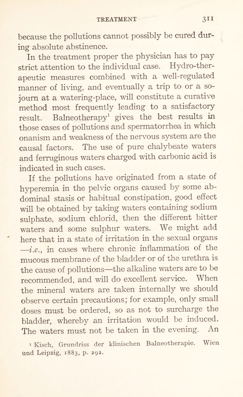 because the pollutions cannot possibly be cured dur¬ ing absolute abstinence. In the treatment proper the physician has to pay strict attention to the individual case. Hydro-ther¬ apeutic measures combined with a well-regulated manner of living, and eventually a trip to or a so¬ journ at a watering-place, will constitute a curative method most frequently leading to a satisfactory result. Balneotherapy1 gives the best results in those cases of pollutions and spermatorrhea in which onanism and weakness of the nervous system are the causal factors. The use of pure chalybeate waters and ferruginous waters charged with carbonic acid is indicated in such cases. If the pollutions have originated from a state of hyperemia in the pelvic organs caused by some ab¬ dominal stasis or habitual constipation, good effect will be obtained by taking waters containing sodium sulphate, sodium chlorid, then the different bitter waters and some sulphur waters. We might add here that in a state of irritation in the sexual organs —i.e., in cases where chronic inflammation of the mucous membrane of the bladder or of rhe urethra is the cause of pollutions—the alkaline waters are to be recommended, and will do excellent service. When the mineral waters are taken internally we should observe certain precautions; for example, only small doses must be ordered, so as not to surcharge the bladder, whereby an irritation would be induced. The waters must not be taken in the evening. An i Kisch, Grundriss der klinischen Balneotherapie. Wien und Leipzig, 1883, p. 292.