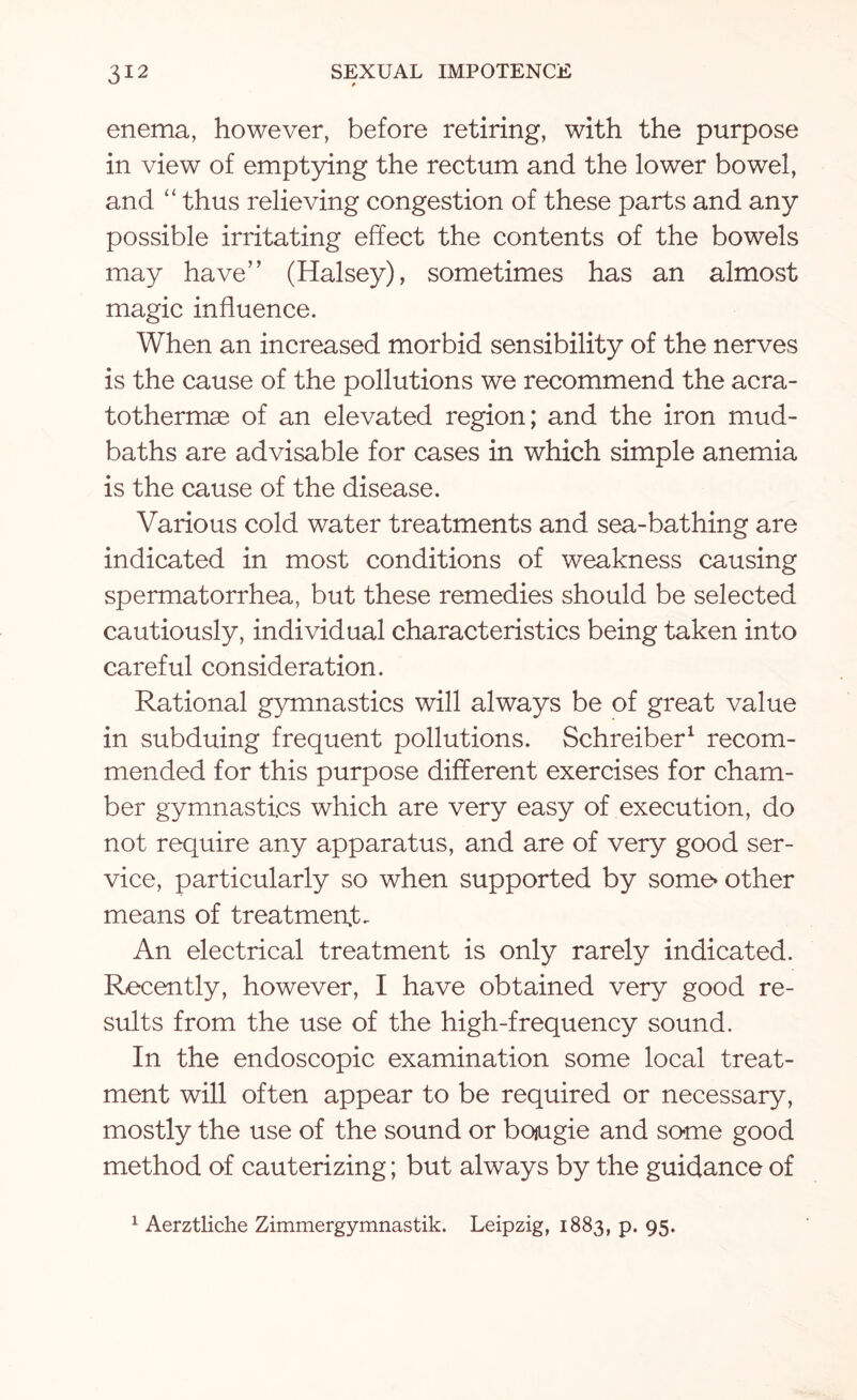 enema, however, before retiring, with the purpose in view of emptying the rectum and the lower bowel, and “ thus relieving congestion of these parts and any possible irritating effect the contents of the bowels may have” (Halsey), sometimes has an almost magic influence. When an increased morbid sensibility of the nerves is the cause of the pollutions we recommend the acra- tothermae of an elevated region; and the iron mud- baths are advisable for cases in which simple anemia is the cause of the disease. Various cold water treatments and sea-bathing are indicated in most conditions of weakness causing spermatorrhea, but these remedies should be selected cautiously, individual characteristics being taken into careful consideration. Rational gymnastics will always be of great value in subduing frequent pollutions. Schreiber1 recom¬ mended for this purpose different exercises for cham¬ ber gymnastics which are very easy of execution, do not require any apparatus, and are of very good ser¬ vice, particularly so when supported by some* other means of treatment. An electrical treatment is only rarely indicated. Recently, however, I have obtained very good re¬ sults from the use of the high-frequency sound. In the endoscopic examination some local treat¬ ment will often appear to be required or necessary, mostly the use of the sound or bougie and some good method of cauterizing; but always by the guidance of 1 Aerztliche Zimmergymnastik. Leipzig, 1883, p. 95.