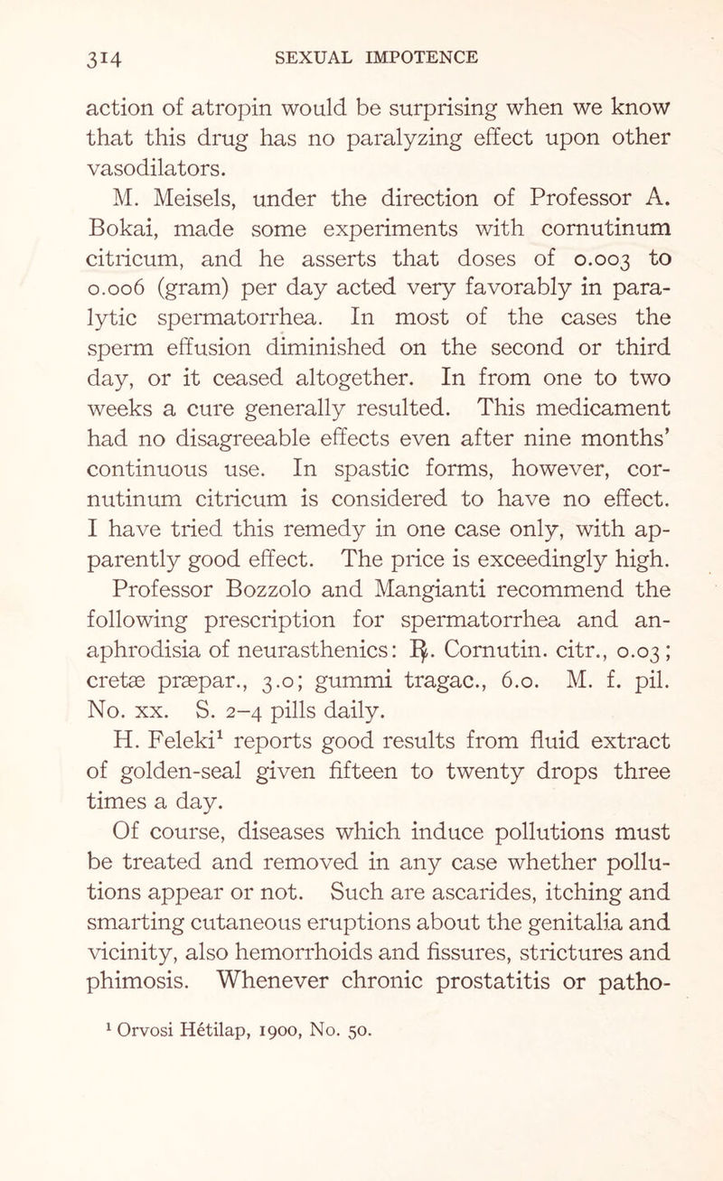 action of atropin would be surprising when we know that this drug has no paralyzing effect upon other vasodilators. M. Meisels, under the direction of Professor A. Bokai, made some experiments with cornutinum citricum, and he asserts that doses of 0.003 to 0.006 (gram) per day acted very favorably in para¬ lytic spermatorrhea. In most of the cases the sperm effusion diminished on the second or third day, or it ceased altogether. In from one to two weeks a cure generally resulted. This medicament had no disagreeable effects even after nine months’ continuous use. In spastic forms, however, cor¬ nutinum citricum is considered to have no effect. I have tried this remedy in one case only, with ap¬ parently good effect. The price is exceedingly high. Professor Bozzolo and Mangianti recommend the following prescription for spermatorrhea and an- aphrodisia of neurasthenics: ly. Cornutin. citr., 0.03 ; cretae praepar., 3.0; gummi tragac., 6.0. M. f. pil. No. xx. S. 2-4 pills daily. H. Feleki1 reports good results from fluid extract of golden-seal given fifteen to twenty drops three times a day. Of course, diseases which induce pollutions must be treated and removed in any case whether pollu¬ tions appear or not. Such are ascarides, itching and smarting cutaneous eruptions about the genitalia and vicinity, also hemorrhoids and fissures, strictures and phimosis. Whenever chronic prostatitis or patho- 1 Orvosi Hetilap, 1900, No. 50.