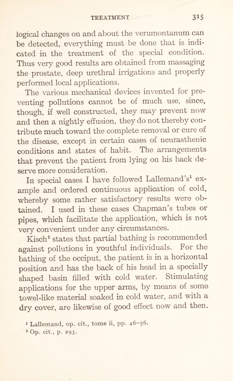 logical changes on and about the verumontanum can be detected, everything must be done that is indi¬ cated in the treatment of the special condition. Thus very good results are obtained from massaging the prostate, deep urethral irrigations and properly performed local applications. The various mechanical devices invented for pre¬ venting pollutions cannot be of much use, since, though, if well constructed, they may prevent now and then a nightly effusion, they do not thereby con¬ tribute much toward the complete removal or cure of the disease, except in certain cases of neurasthenic conditions and states of habit. The arrangements that prevent the patient from lying on his back de¬ serve more consideration. In special cases I have followed Lallemand s1 ex¬ ample and ordered continuous application of cold, whereby some rather satisfactory results were ob¬ tained. I used in these cases Chapman’s tubes or pipes, which facilitate the application, which is not very convenient under any circumstances. Kisch2 states that partial bathing is recommended against pollutions in youthful individuals. For the bathing of the occiput, the patient is in a horizontal position and has the back of his head in a specially shaped basin filled with cold water. Stimulating applications for the upper arms, by means of some towel-like material soaked in cold water, and with a dry cover, are likewise of good effect now and then. 1 Lallemand, op. cit., tome ii, pp. 46-56.