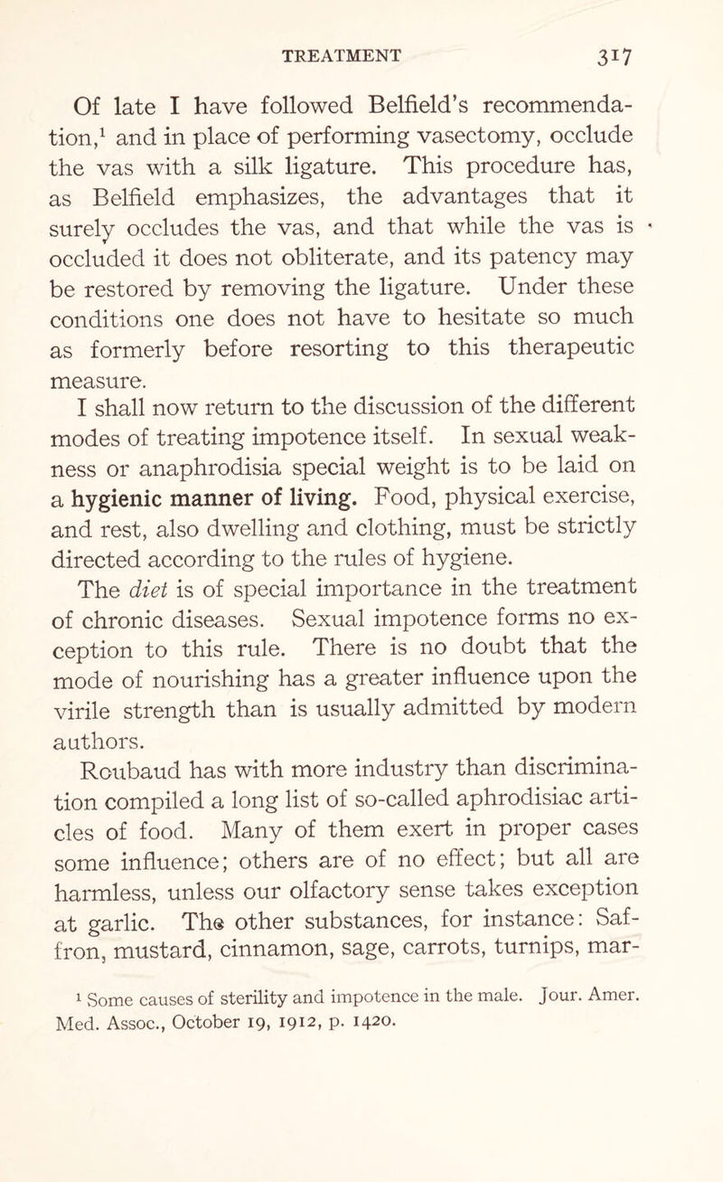 Of late I have followed Belfield’s recommenda¬ tion,1 and in place of performing vasectomy, occlude the vas with a silk ligature. This procedure has, as Belfield emphasizes, the advantages that it surely occludes the vas, and that while the vas is < occluded it does not obliterate, and its patency may be restored by removing the ligature. Under these conditions one does not have to hesitate so much as formerly before resorting to this therapeutic measure. I shall now return to the discussion of the different modes of treating impotence itself. In sexual weak¬ ness or anaphrodisia special weight is to be laid on a hygienic manner of living. Food, physical exercise, and rest, also dwelling and clothing, must be strictly directed according to the rules of hygiene. The diet is of special importance in the treatment of chronic diseases. Sexual impotence forms no ex¬ ception to this rule. There is no doubt that the mode of nourishing has a greater influence upon the virile strength than is usually admitted by modern authors. Roubaud has with more industry than discrimina¬ tion compiled a long list of so-called aphrodisiac arti¬ cles of food. Many of them exert in proper cases some influence; others are of no effect; but all are harmless, unless our olfactory sense takes exception at garlic. The other substances, for instance: Saf¬ fron, mustard, cinnamon, sage, carrots, turnips, mar- 1 Some causes of sterility and impotence in the male. Jour. Amer. Med. Assoc., October 19, 1912, p. 1420.