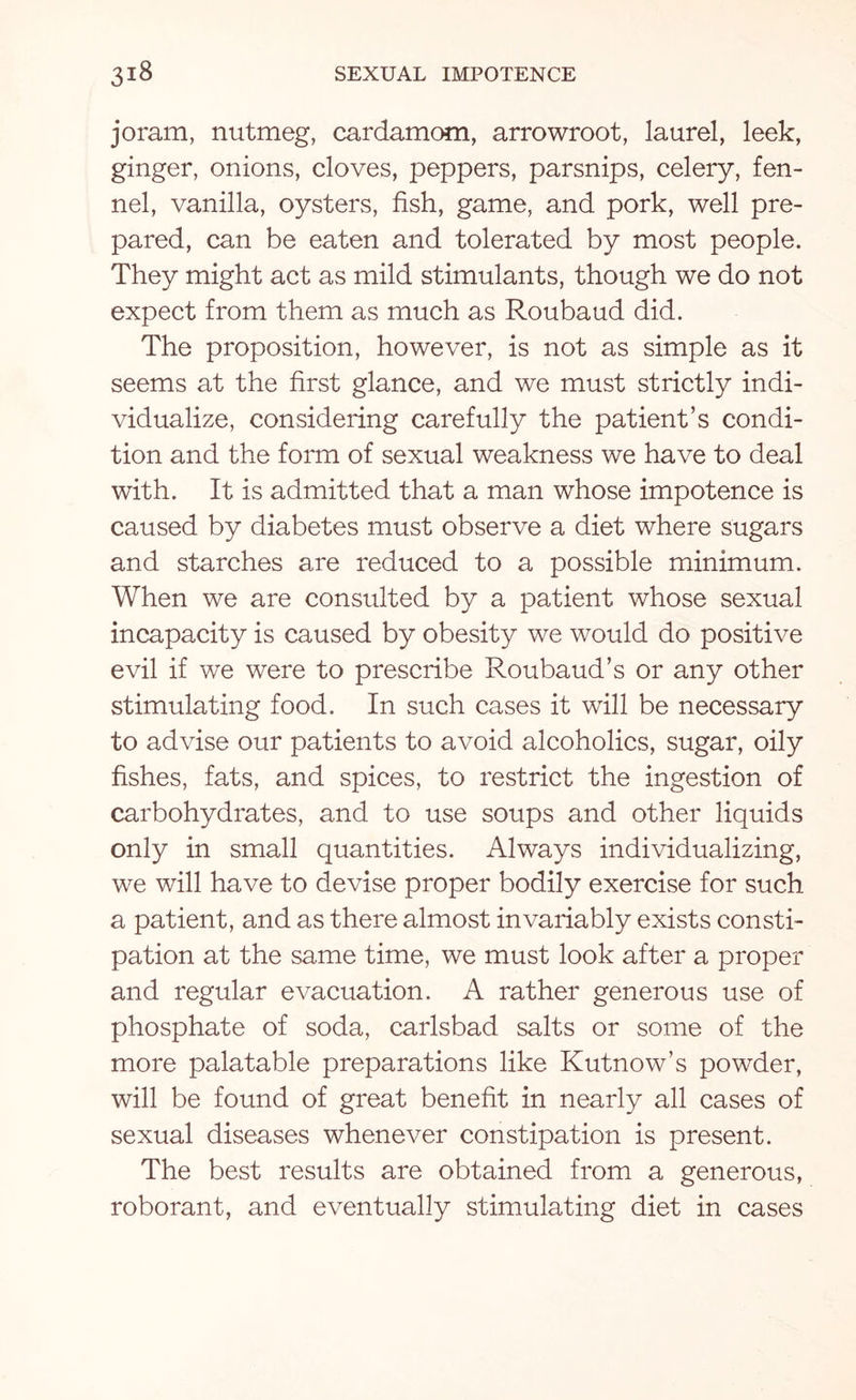 joram, nutmeg, cardamom, arrowroot, laurel, leek, ginger, onions, cloves, peppers, parsnips, celery, fen¬ nel, vanilla, oysters, fish, game, and pork, well pre¬ pared, can be eaten and tolerated by most people. They might act as mild stimulants, though we do not expect from them as much as Roubaud did. The proposition, however, is not as simple as it seems at the first glance, and we must strictly indi¬ vidualize, considering carefully the patient’s condi¬ tion and the form of sexual weakness we have to deal with. It is admitted that a man whose impotence is caused by diabetes must observe a diet where sugars and starches are reduced to a possible minimum. When we are consulted by a patient whose sexual incapacity is caused by obesity we would do positive evil if we were to prescribe Roubaud’s or any other stimulating food. In such cases it will be necessary to advise our patients to avoid alcoholics, sugar, oily fishes, fats, and spices, to restrict the ingestion of carbohydrates, and to use soups and other liquids only in small quantities. Always individualizing, we will have to devise proper bodily exercise for such a patient, and as there almost invariably exists consti¬ pation at the same time, we must look after a proper and regular evacuation. A rather generous use of phosphate of soda, carlsbad salts or some of the more palatable preparations like Kutnow’s powder, will be found of great benefit in nearly all cases of sexual diseases whenever constipation is present. The best results are obtained from a generous, roborant, and eventually stimulating diet in cases