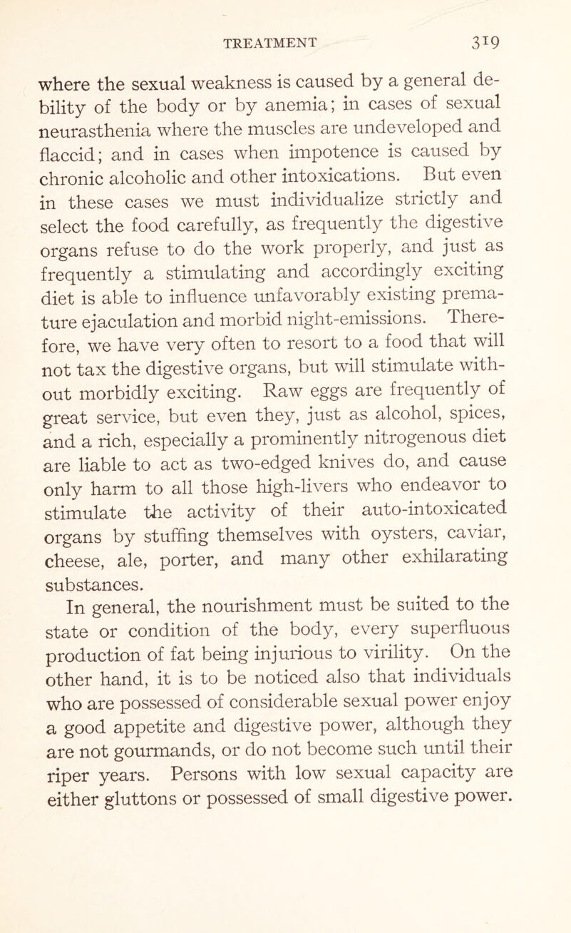 where the sexual weakness is caused by a general de¬ bility of the body or by anemia; in cases of sexual neurasthenia where the muscles are undeveloped and flaccid; and in cases when impotence is caused by chronic alcoholic and other intoxications. But even in these cases we must individualize strictly and select the food carefully, as frequently the digestive organs refuse to do the work properly, and just as frequently a stimulating and accordingly exciting diet is able to influence unfavorably existing prema¬ ture ejaculation and morbid night-emissions. There¬ fore, we have very often to resort to a food that will not tax the digestive organs, but will stimulate with¬ out morbidly exciting. Raw eggs are frequently of great service, but even they, just as alcohol, spices, and a rich, especially a prominently nitrogenous diet are liable to act as two-edged knives do, and cause only harm to all those high-livers who endeavor to stimulate the activity of their auto-intoxicated organs by stuffing themselves with oysters, caviar, cheese, ale, porter, and many other exhilarating substances. In general, the nourishment must be suited to the state or condition of the body, every superfluous production of fat being injurious to virility. On the other hand, it is to be noticed also that individuals who are possessed of considerable sexual power enjoy a good appetite and digestive power, although they are not gourmands, or do not become such until their riper years. Persons with low sexual capacity are either gluttons or possessed of small digestive power.