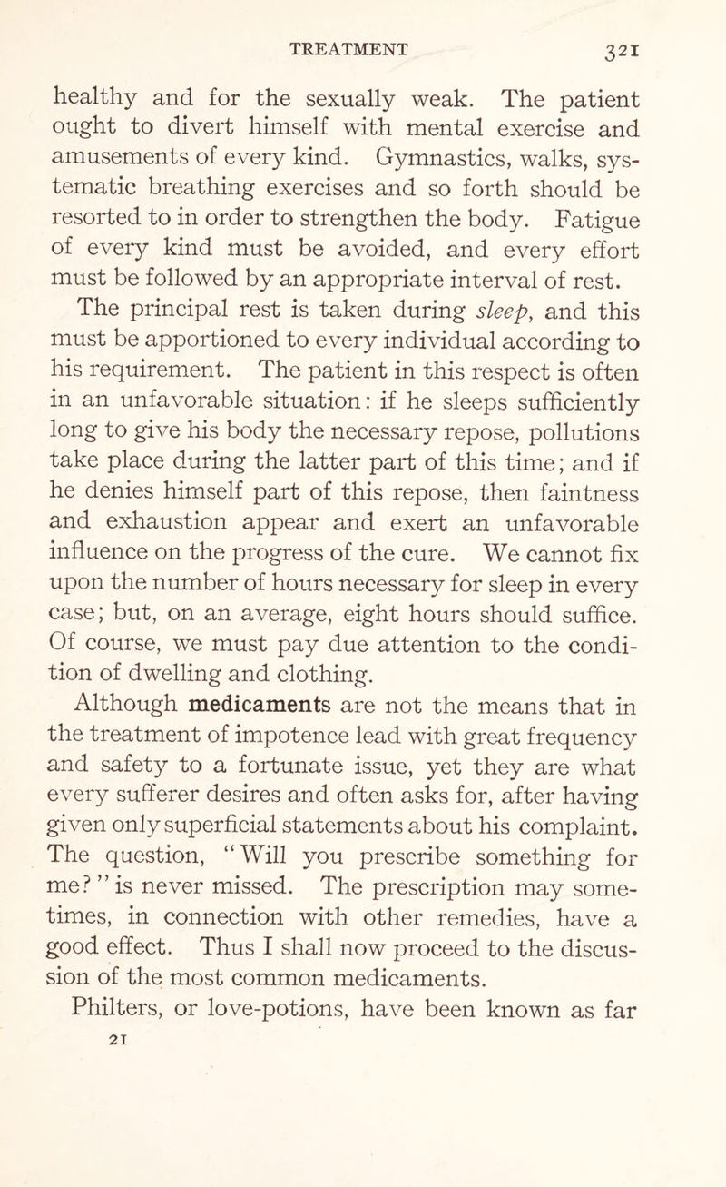 healthy and for the sexually weak. The patient ought to divert himself with mental exercise and amusements of every kind. Gymnastics, walks, sys¬ tematic breathing exercises and so forth should be resorted to in order to strengthen the body. Fatigue of every kind must be avoided, and every effort must be followed by an appropriate interval of rest. The principal rest is taken during sleep, and this must be apportioned to every individual according to his requirement. The patient in this respect is often in an unfavorable situation: if he sleeps sufficiently long to give his body the necessary repose, pollutions take place during the latter part of this time; and if he denies himself part of this repose, then faintness and exhaustion appear and exert an unfavorable influence on the progress of the cure. We cannot fix upon the number of hours necessary for sleep in every case; but, on an average, eight hours should suffice. Of course, we must pay due attention to the condi¬ tion of dwelling and clothing. Although medicaments are not the means that in the treatment of impotence lead with great frequency and safety to a fortunate issue, yet they are what every sufferer desires and often asks for, after having given only superficial statements about his complaint. The question, “ Will you prescribe something for me? ” is never missed. The prescription may some¬ times, in connection with other remedies, have a good effect. Thus I shall now proceed to the discus¬ sion of the most common medicaments. Philters, or love-potions, have been known as far 21