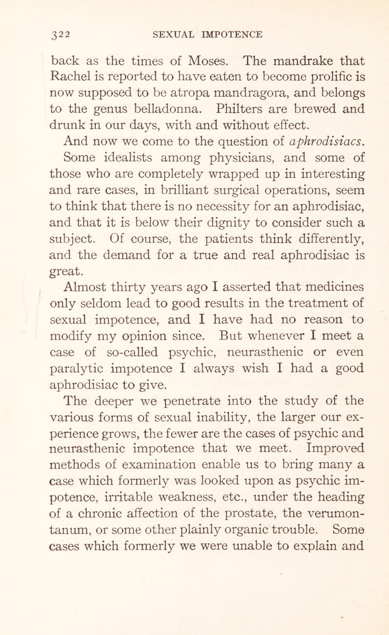 back as the times of Moses. The mandrake that Rachel is reported to have eaten to become prolific is now supposed to be atropa mandragora, and belongs to the genus belladonna. Philters are brewed and drunk in our days, with and without effect. And now we come to the question of aphrodisiacs. Some idealists among physicians, and some of those who are completely wrapped up in interesting and rare cases, in brilliant surgical operations, seem to think that there is no necessity for an aphrodisiac, and that it is below their dignity to consider such a subject. Of course, the patients think differently, and the demand for a true and real aphrodisiac is great. Almost thirty years ago I asserted that medicines only seldom lead to good results in the treatment of sexual impotence, and I have had no reason to modify my opinion since. But whenever I meet a case of so-called psychic, neurasthenic or even paralytic impotence I always wish I had a good aphrodisiac to give. The deeper we penetrate into the study of the various forms of sexual inability, the larger our ex¬ perience grows, the fewer are the cases of psychic and neurasthenic impotence that we meet. Improved methods of examination enable us to bring many a case which formerly was looked upon as psychic im¬ potence, irritable weakness, etc., under the heading of a chronic affection of the prostate, the verumon- tanum, or some other plainly organic trouble. Some cases which formerly we were unable to explain and